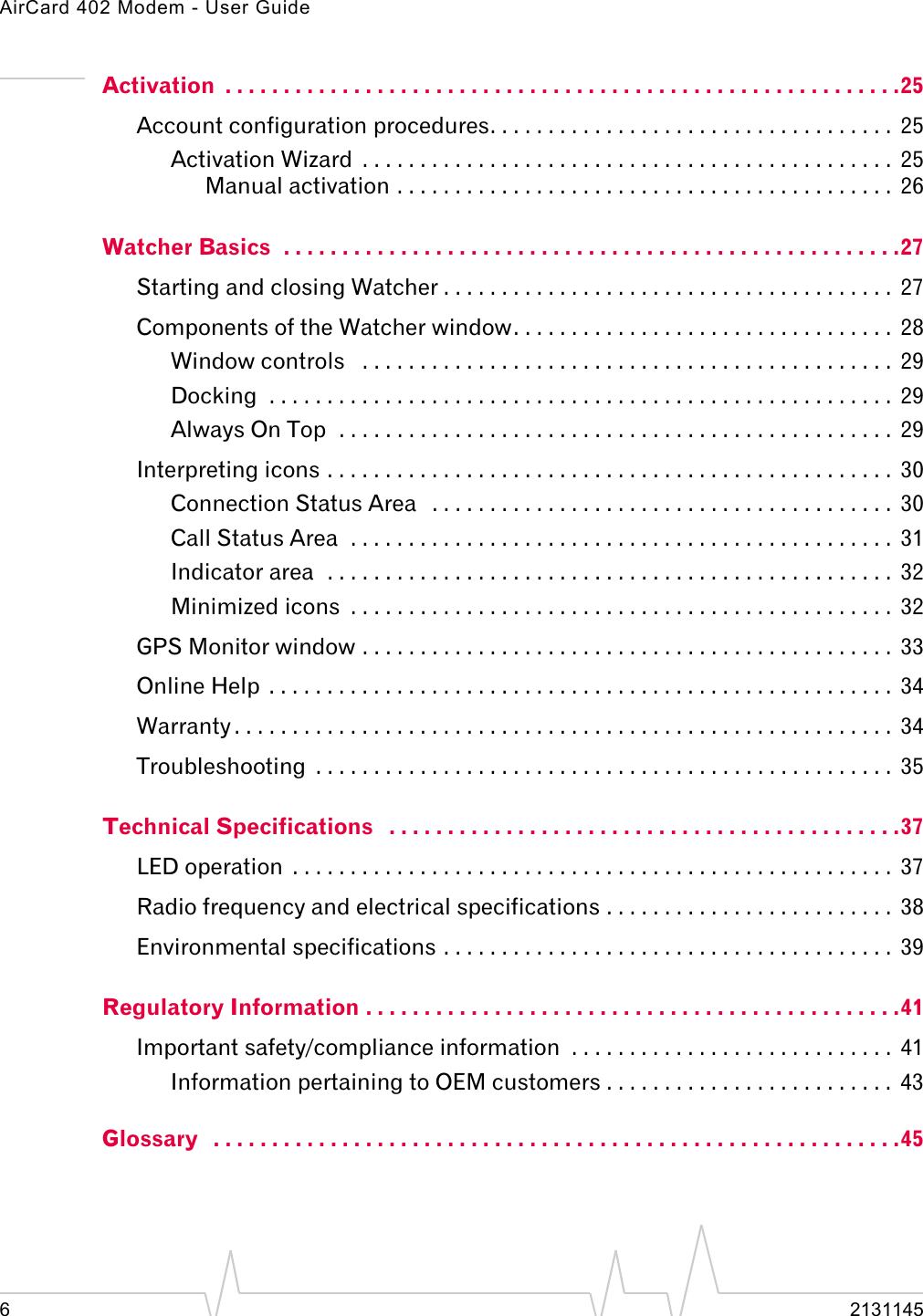 AirCard 402 Modem - User Guide62131145Activation  . . . . . . . . . . . . . . . . . . . . . . . . . . . . . . . . . . . . . . . . . . . . . . . . . . . . . . . . . .25Account configuration procedures. . . . . . . . . . . . . . . . . . . . . . . . . . . . . . . . . . .  25Activation Wizard  . . . . . . . . . . . . . . . . . . . . . . . . . . . . . . . . . . . . . . . . . . . . . .  25Manual activation . . . . . . . . . . . . . . . . . . . . . . . . . . . . . . . . . . . . . . . . . . .  26Watcher Basics  . . . . . . . . . . . . . . . . . . . . . . . . . . . . . . . . . . . . . . . . . . . . . . . . . . . . .27Starting and closing Watcher . . . . . . . . . . . . . . . . . . . . . . . . . . . . . . . . . . . . . . .  27Components of the Watcher window. . . . . . . . . . . . . . . . . . . . . . . . . . . . . . . . .  28Window controls   . . . . . . . . . . . . . . . . . . . . . . . . . . . . . . . . . . . . . . . . . . . . . .  29Docking  . . . . . . . . . . . . . . . . . . . . . . . . . . . . . . . . . . . . . . . . . . . . . . . . . . . . . .  29Always On Top  . . . . . . . . . . . . . . . . . . . . . . . . . . . . . . . . . . . . . . . . . . . . . . . .  29Interpreting icons . . . . . . . . . . . . . . . . . . . . . . . . . . . . . . . . . . . . . . . . . . . . . . . . .  30Connection Status Area   . . . . . . . . . . . . . . . . . . . . . . . . . . . . . . . . . . . . . . . .  30Call Status Area  . . . . . . . . . . . . . . . . . . . . . . . . . . . . . . . . . . . . . . . . . . . . . . .  31Indicator area  . . . . . . . . . . . . . . . . . . . . . . . . . . . . . . . . . . . . . . . . . . . . . . . . .  32Minimized icons  . . . . . . . . . . . . . . . . . . . . . . . . . . . . . . . . . . . . . . . . . . . . . . .  32GPS Monitor window . . . . . . . . . . . . . . . . . . . . . . . . . . . . . . . . . . . . . . . . . . . . . .  33Online Help  . . . . . . . . . . . . . . . . . . . . . . . . . . . . . . . . . . . . . . . . . . . . . . . . . . . . . .  34Warranty . . . . . . . . . . . . . . . . . . . . . . . . . . . . . . . . . . . . . . . . . . . . . . . . . . . . . . . . .  34Troubleshooting  . . . . . . . . . . . . . . . . . . . . . . . . . . . . . . . . . . . . . . . . . . . . . . . . . .  35Technical Specifications   . . . . . . . . . . . . . . . . . . . . . . . . . . . . . . . . . . . . . . . . . . . .37LED operation  . . . . . . . . . . . . . . . . . . . . . . . . . . . . . . . . . . . . . . . . . . . . . . . . . . . .  37Radio frequency and electrical specifications . . . . . . . . . . . . . . . . . . . . . . . . .  38Environmental specifications . . . . . . . . . . . . . . . . . . . . . . . . . . . . . . . . . . . . . . .  39Regulatory Information . . . . . . . . . . . . . . . . . . . . . . . . . . . . . . . . . . . . . . . . . . . . . .41Important safety/compliance information  . . . . . . . . . . . . . . . . . . . . . . . . . . . .  41Information pertaining to OEM customers . . . . . . . . . . . . . . . . . . . . . . . . .  43Glossary   . . . . . . . . . . . . . . . . . . . . . . . . . . . . . . . . . . . . . . . . . . . . . . . . . . . . . . . . . . .45