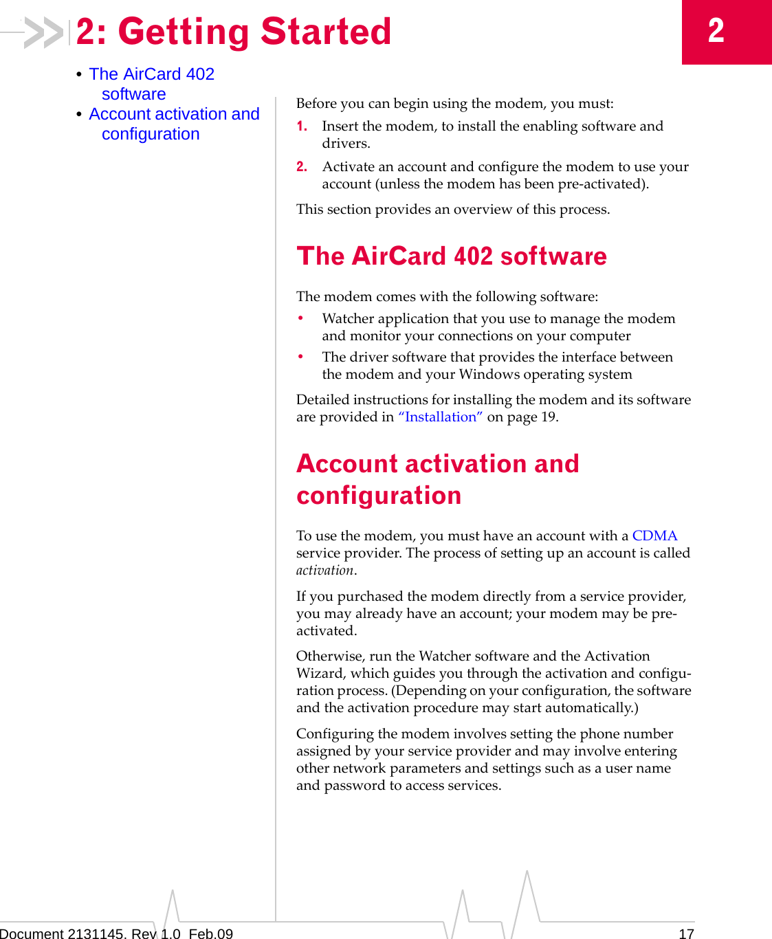 Document 2131145. Rev 1.0  Feb.09 1722: Getting Started•The AirCard 402 software•Account activation and configurationBeforeyoucanbeginusingthemodem,youmust:1. Insertthemodem,toinstalltheenablingsoftwareanddrivers.2. Activateanaccountandconfigurethemodemtouseyouraccount(unlessthemodemhasbeenpre‐activated).Thissectionprovidesanoverviewofthisprocess.The AirCard 402 softwareThemodemcomeswiththefollowingsoftware:•Watcherapplicationthatyouusetomanagethemodemandmonitoryourconnectionsonyourcomputer•ThedriversoftwarethatprovidestheinterfacebetweenthemodemandyourWindowsoperatingsystemDetailedinstructionsforinstallingthemodemanditssoftwareareprovidedin“Installation”onpage 19.Account activation and configurationTousethemodem,youmusthaveanaccountwithaCDMAserviceprovider.Theprocessofsettingupanaccountiscalledactivation.Ifyoupurchasedthemodemdirectlyfromaserviceprovider,youmayalreadyhaveanaccount;yourmodemmaybepre‐activated.Otherwise,runtheWatchersoftwareandtheActivationWizard,whichguidesyouthroughtheactivationandconfigu‐rationprocess.(Dependingonyourconfiguration,thesoftwareandtheactivationproceduremaystartautomatically.)Configuringthemodeminvolvessettingthephonenumberassignedbyyourserviceproviderandmayinvolveenteringothernetworkparametersandsettingssuchasausernameandpasswordtoaccessservices.