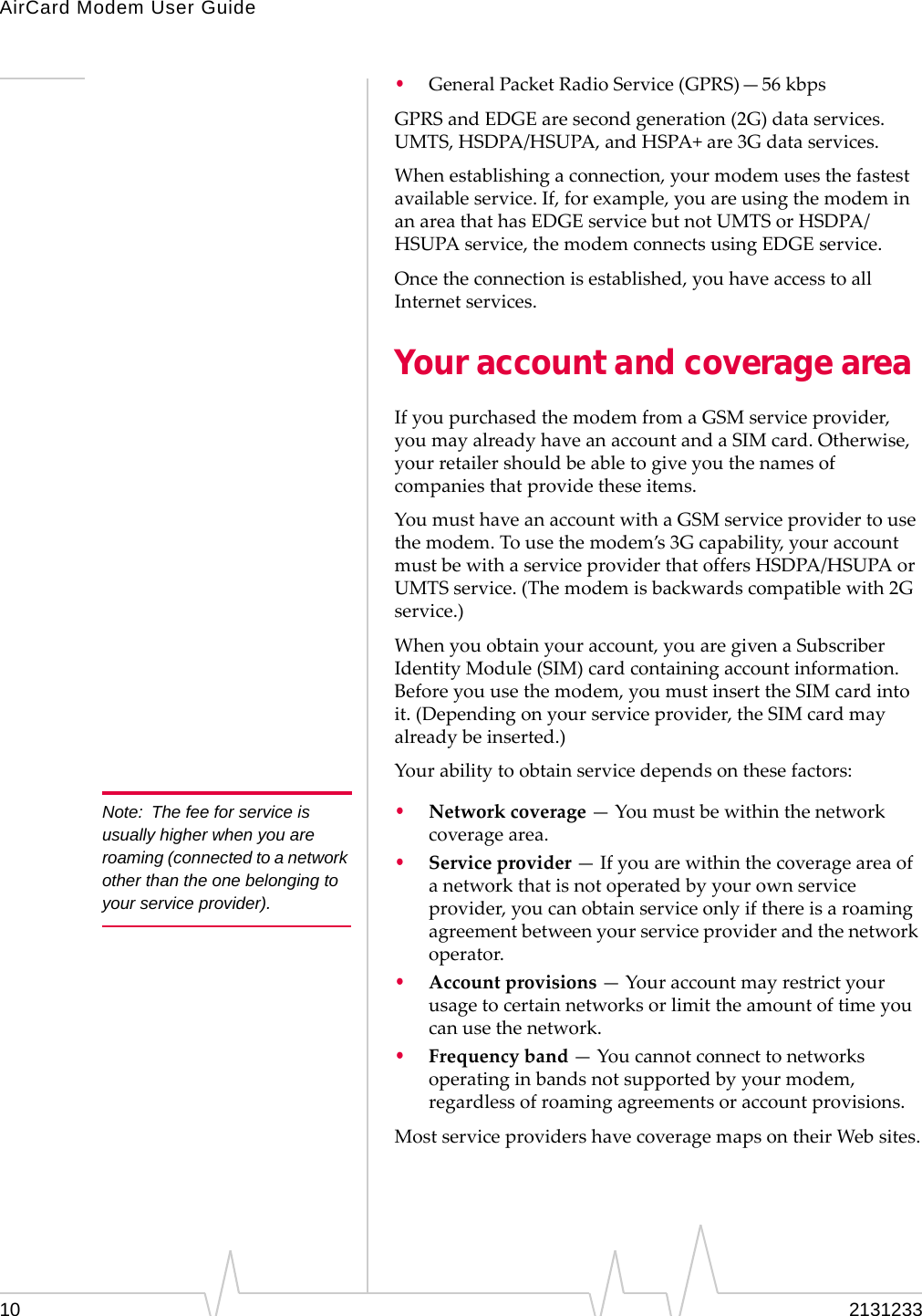 AirCard Modem User Guide10 2131233•GeneralPacketRadioService(GPRS)—56 kbpsGPRSandEDGEaresecondgeneration(2G)dataservices.UMTS,HSDPA/HSUPA,andHSPA+are3Gdataservices.Whenestablishingaconnection,yourmodemusesthefastestavailableservice.If,forexample,youareusingthemodeminanareathathasEDGEservicebutnotUMTSorHSDPA/HSUPAservice,themodemconnectsusingEDGEservice.Oncetheconnectionisestablished,youhaveaccesstoallInternetservices.Your account and coverage areaIfyoupurchasedthemodemfromaGSMserviceprovider,youmayalreadyhaveanaccountandaSIMcard.Otherwise,yourretailershouldbeabletogiveyouthenamesofcompaniesthatprovidetheseitems.YoumusthaveanaccountwithaGSMserviceprovidertousethemodem.Tousethemodem’s3Gcapability,youraccountmustbewithaserviceproviderthatoffersHSDPA/HSUPAorUMTSservice.(Themodemisbackwardscompatiblewith2Gservice.)Whenyouobtainyouraccount,youaregivenaSubscriberIdentityModule(SIM)cardcontainingaccountinformation.Beforeyouusethemodem,youmustinserttheSIMcardintoit.(Dependingonyourserviceprovider,theSIMcardmayalreadybeinserted.)Yourabilitytoobtainservicedependsonthesefactors:Note: The fee for service is usually higher when you are roaming (connected to a network other than the one belonging to your service provider).•Networkcoverage — Youmustbewithinthenetworkcoveragearea.•Serviceprovider — Ifyouarewithinthecoverageareaofanetworkthatisnotoperatedbyyourownserviceprovider,youcanobtainserviceonlyifthereisaroamingagreementbetweenyourserviceproviderandthenetworkoperator.•Accountprovisions — Youraccountmayrestrictyourusagetocertainnetworksorlimittheamountoftimeyoucanusethenetwork.•Frequencyband — Youcannotconnecttonetworksoperatinginbandsnotsupportedbyyourmodem,regardlessofroamingagreementsoraccountprovisions.MostserviceprovidershavecoveragemapsontheirWebsites.