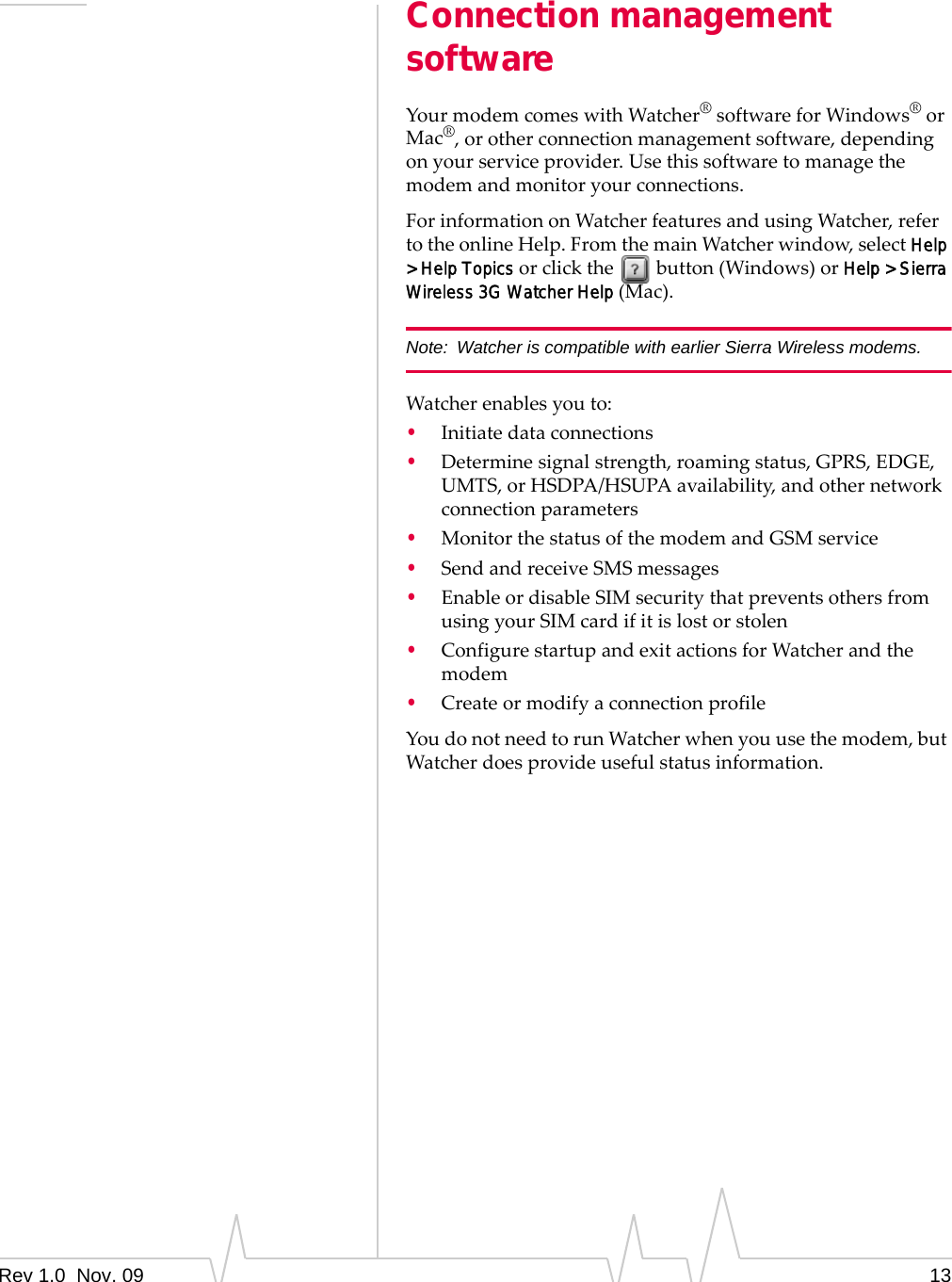 Rev 1.0  Nov. 09 13Connection management softwareYourmodemcomeswithWatcher®softwareforWindows®orMac®,orotherconnectionmanagementsoftware,dependingonyourserviceprovider.Usethissoftwaretomanagethemodemandmonitoryourconnections.ForinformationonWatcherfeaturesandusingWatcher,refertotheonlineHelp.FromthemainWatcherwindow,selectHelp &gt; Help Topicsorclickthebutton(Windows)orHelp &gt; Sierra Wireless 3G Watcher Help(Mac).Note: Watcher is compatible with earlier Sierra Wireless modems.Watcherenablesyouto:•Initiatedataconnections•Determinesignalstrength,roamingstatus,GPRS,EDGE,UMTS,orHSDPA/HSUPAavailability,andothernetworkconnectionparameters•MonitorthestatusofthemodemandGSMservice•SendandreceiveSMSmessages•EnableordisableSIMsecuritythatpreventsothersfromusingyourSIMcardifitislostorstolen•ConfigurestartupandexitactionsforWatcherandthemodem•CreateormodifyaconnectionprofileYoudonotneedtorunWatcherwhenyouusethemodem,butWatcherdoesprovideusefulstatusinformation.