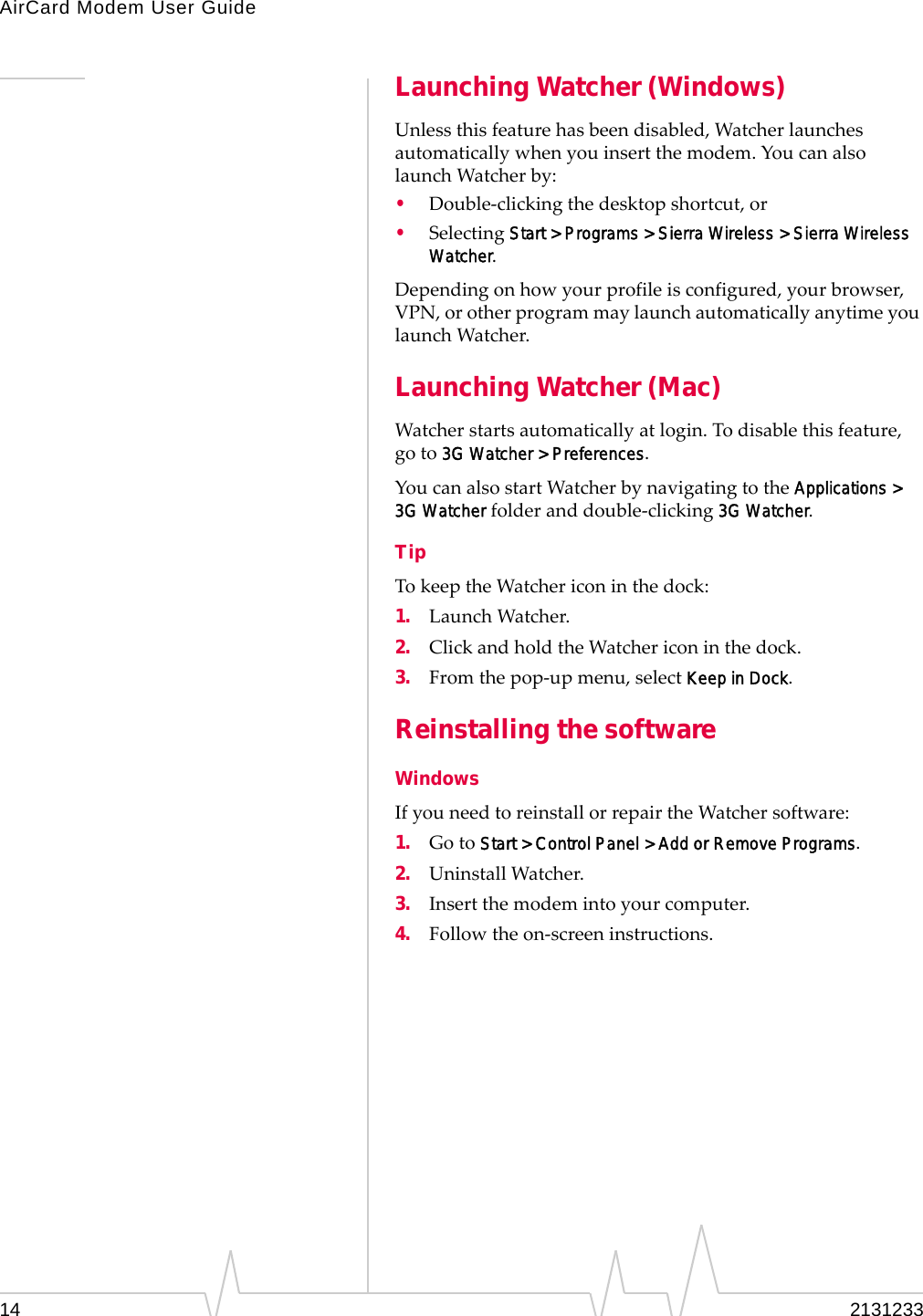 AirCard Modem User Guide14 2131233Launching Watcher (Windows)Unlessthisfeaturehasbeendisabled,Watcherlaunchesautomaticallywhenyouinsertthemodem.YoucanalsolaunchWatcherby:•Double‐clickingthedesktopshortcut,or•SelectingStart &gt; Programs &gt; Sierra Wireless &gt; Sierra Wireless Watcher.Dependingonhowyourprofileisconfigured,yourbrowser,VPN,orotherprogrammaylaunchautomaticallyanytimeyoulaunchWatcher.Launching Watcher (Mac)Watcherstartsautomaticallyatlogin.Todisablethisfeature,goto3G Watcher &gt; Preferences.YoucanalsostartWatcherbynavigatingtotheApplications &gt; 3G Watcherfolderanddouble‐clicking3G Watcher.TipTokeeptheWatchericoninthedock:1. LaunchWatcher.2. ClickandholdtheWatchericoninthedock.3. Fromthepop‐upmenu,selectKeep in Dock.Reinstalling the softwareWindowsIfyouneedtoreinstallorrepairtheWatchersoftware:1. GotoStart &gt; Control Panel &gt; Add or Remove Programs.2. UninstallWatcher.3. Insertthemodemintoyourcomputer.4. Followtheon‐screeninstructions.