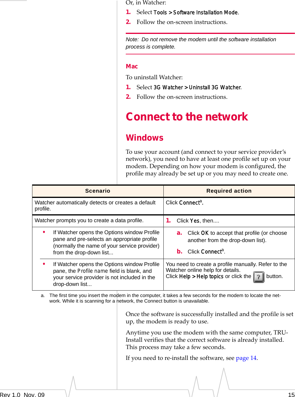 Rev 1.0  Nov. 09 15Or,inWatcher:1. SelectTools &gt; Software Installation Mode.2. Followtheon‐screeninstructions.Note: Do not remove the modem until the software installation process is complete.MacTouninstallWatcher:1. Select3G Watcher &gt; Uninstall 3G Watcher.2. Followtheon‐screeninstructions.Connect to the networkWindowsTouseyouraccount(andconnecttoyourserviceprovider’snetwork),youneedtohaveatleastoneprofilesetuponyourmodem.Dependingonhowyourmodemisconfigured,theprofilemayalreadybesetuporyoumayneedtocreateone.Oncethesoftwareissuccessfullyinstalledandtheprofileissetup,themodemisreadytouse.Anytimeyouusethemodemwiththesamecomputer,TRU‐Installverifiesthatthecorrectsoftwareisalreadyinstalled.Thisprocessmaytakeafewseconds.Ifyouneedtore‐installthesoftware,seepage 14.Scenario Required actionWatcher automatically detects or creates a default profile. Click Connecta.Watcher prompts you to create a data profile. 1. Click Yes, then....•If Watcher opens the Options window Profile pane and pre-selects an appropriate profile (normally the name of your service provider) from the drop-down list...a. Click OK to accept that profile (or choose another from the drop-down list).b. Click Connecta.•If Watcher opens the Options window Profile pane, the Profile name field is blank, and your service provider is not included in the drop-down list...You need to create a profile manually. Refer to the Watcher online help for details.Click Help &gt; Help topics or click the   button.a. The first time you insert the modem in the computer, it takes a few seconds for the modem to locate the net-work. While it is scanning for a network, the Connect button is unavailable.