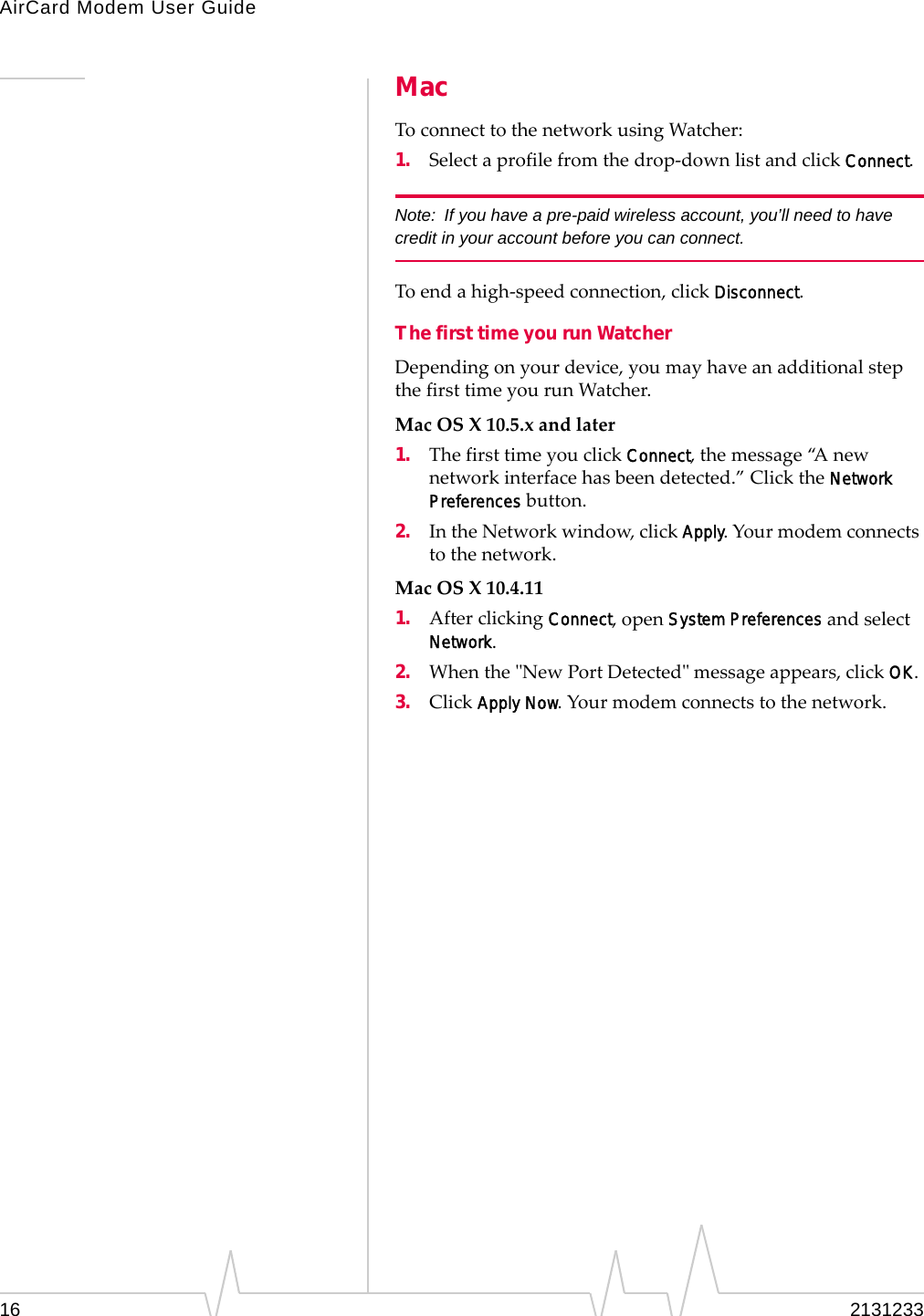 AirCard Modem User Guide16 2131233MacToconnecttothenetworkusingWatcher:1. Selectaprofilefromthedrop‐downlistandclickConnect.Note: If you have a pre-paid wireless account, you’ll need to have credit in your account before you can connect.Toendahigh‐speedconnection,clickDisconnect.The first time you run WatcherDependingonyourdevice,youmayhaveanadditionalstepthefirsttimeyourunWatcher.MacOSX10.5.xandlater1. ThefirsttimeyouclickConnect,themessage“A newnetworkinterfacehasbeendetected.”ClicktheNetwork Preferencesbutton.2. IntheNetworkwindow,clickApply.Yourmodemconnectstothenetwork.MacOSX10.4.111. AfterclickingConnect,openSystem PreferencesandselectNetwork.2. WhentheʺNewPortDetectedʺmessageappears,clickOK.3. ClickApply Now.Yourmodemconnectstothenetwork.