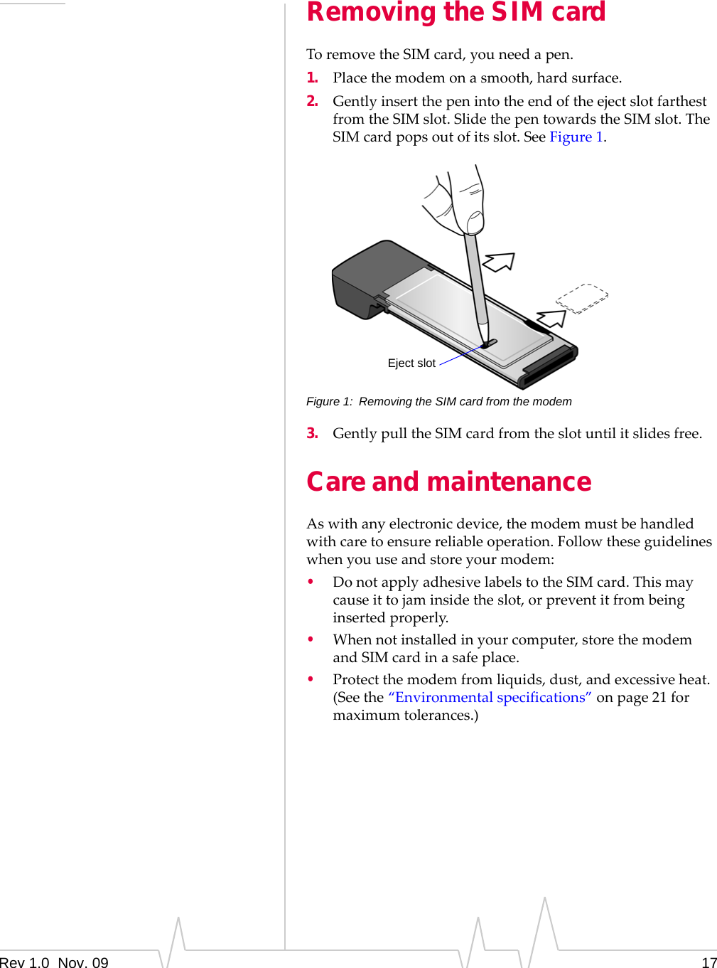 Rev 1.0  Nov. 09 17Removing the SIM cardToremovetheSIMcard,youneedapen.1. Placethemodemonasmooth,hardsurface.2. GentlyinsertthepenintotheendoftheejectslotfarthestfromtheSIMslot.SlidethepentowardstheSIMslot.TheSIMcardpopsoutofitsslot.SeeFigure 1.Figure 1: Removing the SIM card from the modem3. GentlypulltheSIMcardfromtheslotuntilitslidesfree.Care and maintenanceAswithanyelectronicdevice,themodemmustbehandledwithcaretoensurereliableoperation.Followtheseguidelineswhenyouuseandstoreyourmodem:•DonotapplyadhesivelabelstotheSIMcard.Thismaycauseittojaminsidetheslot,orpreventitfrombeinginsertedproperly.•Whennotinstalledinyourcomputer,storethemodemandSIMcardinasafeplace.•Protectthemodemfromliquids,dust,andexcessiveheat.(Seethe“Environmentalspecifications”onpage 21formaximumtolerances.)Eject slot