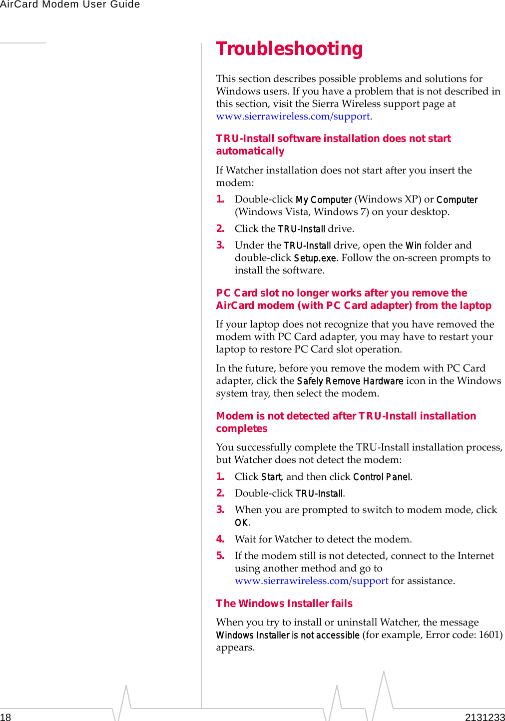 AirCard Modem User Guide18 2131233TroubleshootingThissectiondescribespossibleproblemsandsolutionsforWindowsusers.Ifyouhaveaproblemthatisnotdescribedinthissection,visittheSierraWirelesssupportpageatwww.sierrawireless.com/support.TRU-Install software installation does not start automaticallyIfWatcherinstallationdoesnotstartafteryouinsertthemodem:1. Double‐clickMy Computer(WindowsXP)orComputer(WindowsVista,Windows7)onyourdesktop.2. ClicktheTRU-Installdrive.3. UndertheTRU-Installdrive,opentheWinfolderanddouble‐clickSetup.exe.Followtheon‐screenpromptstoinstallthesoftware.PC Card slot no longer works after you remove the AirCard modem (with PC Card adapter) from the laptopIfyourlaptopdoesnotrecognizethatyouhaveremovedthemodemwithPCCardadapter,youmayhavetorestartyourlaptoptorestorePCCardslotoperation.Inthefuture,beforeyouremovethemodemwithPCCardadapter,clicktheSafely Remove HardwareiconintheWindowssystemtray,thenselectthemodem.Modem is not detected after TRU-Install installation completesYousuccessfullycompletetheTRU‐Installinstallationprocess,butWatcherdoesnotdetectthemodem:1. ClickStart,andthenclickControl Panel.2. Double‐clickTRU-Install.3. Whenyouarepromptedtoswitchtomodemmode,clickOK.4. WaitforWatchertodetectthemodem.5. Ifthemodemstillisnotdetected,connecttotheInternetusinganothermethodandgotowww.sierrawireless.com/supportforassistance.The Windows Installer failsWhenyoutrytoinstalloruninstallWatcher,themessageWindows Installer is not accessible(forexample,Errorcode:1601)appears.