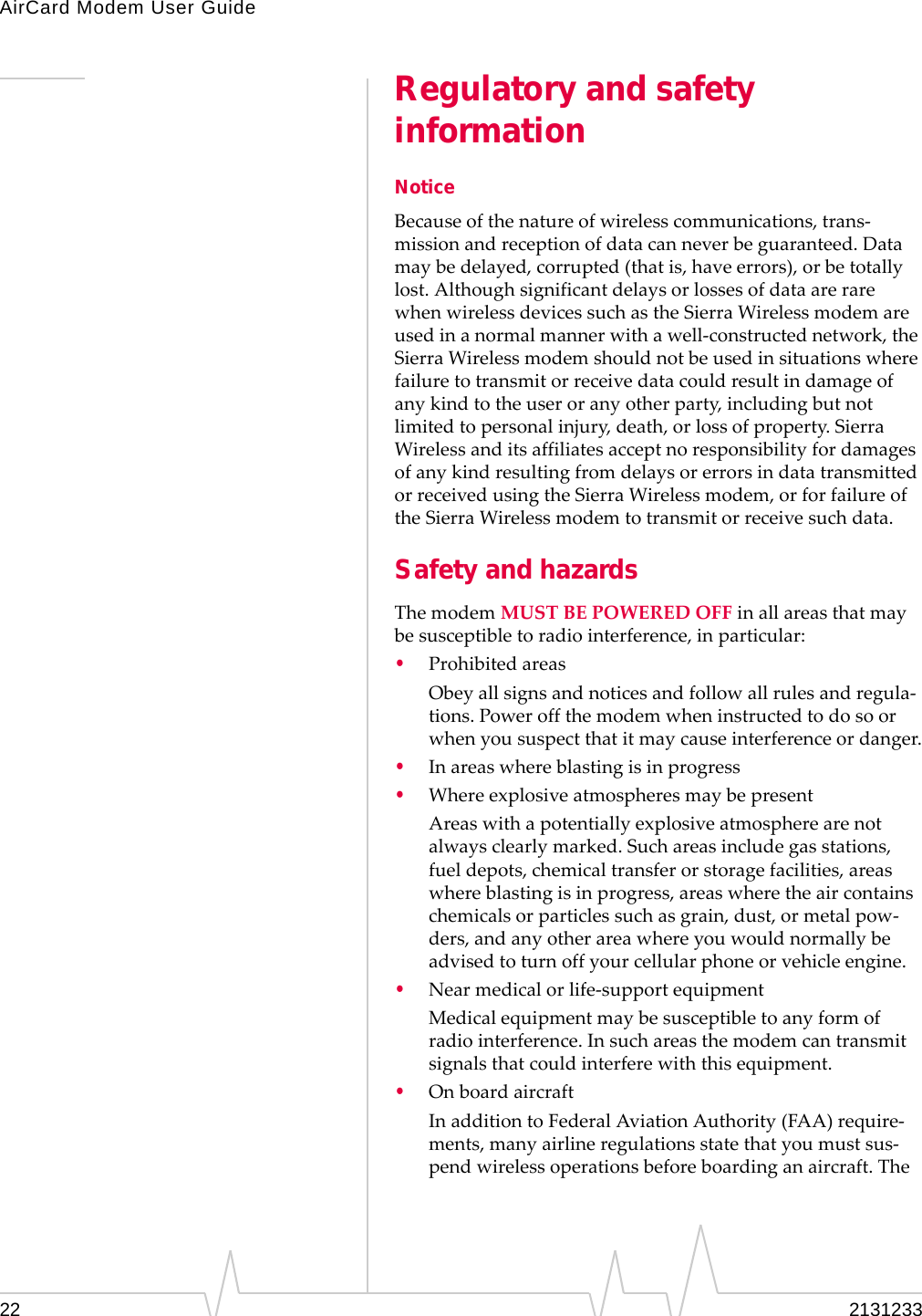 AirCard Modem User Guide22 2131233Regulatory and safety informationNoticeBecauseofthenatureofwirelesscommunications,trans‐missionandreceptionofdatacanneverbeguaranteed.Datamaybedelayed,corrupted(thatis,haveerrors),orbetotallylost.AlthoughsignificantdelaysorlossesofdataarerarewhenwirelessdevicessuchastheSierraWirelessmodemareusedinanormalmannerwithawell‐constructednetwork,theSierraWirelessmodemshouldnotbeusedinsituationswherefailuretotransmitorreceivedatacouldresultindamageofanykindtotheuseroranyotherparty,includingbutnotlimitedtopersonalinjury,death,orlossofproperty.SierraWirelessanditsaffiliatesacceptnoresponsibilityfordamagesofanykindresultingfromdelaysorerrorsindatatransmittedorreceivedusingtheSierraWirelessmodem,orforfailureoftheSierraWirelessmodemtotransmitorreceivesuchdata.Safety and hazardsThemodemMUSTBEPOWEREDOFFinallareasthatmaybesusceptibletoradiointerference,inparticular:•ProhibitedareasObeyallsignsandnoticesandfollowallrulesandregula‐tions.Poweroffthemodemwheninstructedtodosoorwhenyoususpectthatitmaycauseinterferenceordanger.•Inareaswhereblastingisinprogress•WhereexplosiveatmospheresmaybepresentAreaswithapotentiallyexplosiveatmospherearenotalwaysclearlymarked.Suchareasincludegasstations,fueldepots,chemicaltransferorstoragefacilities,areaswhereblastingisinprogress,areaswheretheaircontainschemicalsorparticlessuchasgrain,dust,ormetalpow‐ders,andanyotherareawhereyouwouldnormallybeadvisedtoturnoffyourcellularphoneorvehicleengine.•Nearmedicalorlife‐supportequipmentMedicalequipmentmaybesusceptibletoanyformofradiointerference.Insuchareasthemodemcantransmitsignalsthatcouldinterferewiththisequipment.•OnboardaircraftInadditiontoFederalAviationAuthority(FAA)require‐ments,manyairlineregulationsstatethatyoumustsus‐pendwirelessoperationsbeforeboardinganaircraft.The