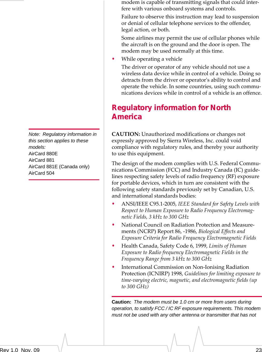 Rev 1.0  Nov. 09 23modemiscapableoftransmittingsignalsthatcouldinter‐ferewithvariousonboardsystemsandcontrols.Failuretoobservethisinstructionmayleadtosuspensionordenialofcellulartelephoneservicestotheoffender,legalaction,orboth.Someairlinesmaypermittheuseofcellularphoneswhiletheaircraftisonthegroundandthedoorisopen.Themodemmaybeusednormallyatthistime.•WhileoperatingavehicleThedriveroroperatorofanyvehicleshouldnotuseawirelessdatadevicewhileincontrolofavehicle.Doingsodetractsfromthedriveroroperatorʹsabilitytocontrolandoperatethevehicle.Insomecountries,usingsuchcommu‐nicationsdeviceswhileincontrolofavehicleisanoffence.Regulatory information for North AmericaNote: Regulatory information in this section applies to these models:AirCard 880EAirCard 881AirCard 881E (Canada only)AirCard 504CAUTION:UnauthorizedmodificationsorchangesnotexpresslyapprovedbySierraWireless,Inc.couldvoidcompliancewithregulatoryrules,andtherebyyourauthoritytousethisequipment.ThedesignofthemodemcomplieswithU.S.FederalCommu‐nicationsCommission(FCC)andIndustryCanada(IC)guide‐linesrespectingsafetylevelsofradiofrequency(RF)exposureforportabledevices,whichinturnareconsistentwiththefollowingsafetystandardspreviouslysetbyCanadian,U.S.andinternationalstandardsbodies:•ANSI/IEEEC95.1‐2005,IEEEStandardforSafetyLevelswithRespecttoHumanExposuretoRadioFrequencyElectromag‐neticFields,3kHzto300GHz•NationalCouncilonRadiationProtectionandMeasure‐ments(NCRP)Report86,‐1986,BiologicalEffectsandExposureCriteriaforRadioFrequencyElectromagneticFields•HealthCanada,SafetyCode6,1999,LimitsofHumanExposuretoRadiofrequencyElectromagneticFieldsintheFrequencyRangefrom3kHzto300GHz•InternationalCommissiononNon‐IonisingRadiationProtection(ICNIRP)1998,Guidelinesforlimitingexposuretotime‐varyingelectric,magnetic,andelectromagneticfields(upto300GHz)Caution: The modem must be 1.0 cm or more from users during operation, to satisfy FCC / IC RF exposure requirements. This modem must not be used with any other antenna or transmitter that has not 