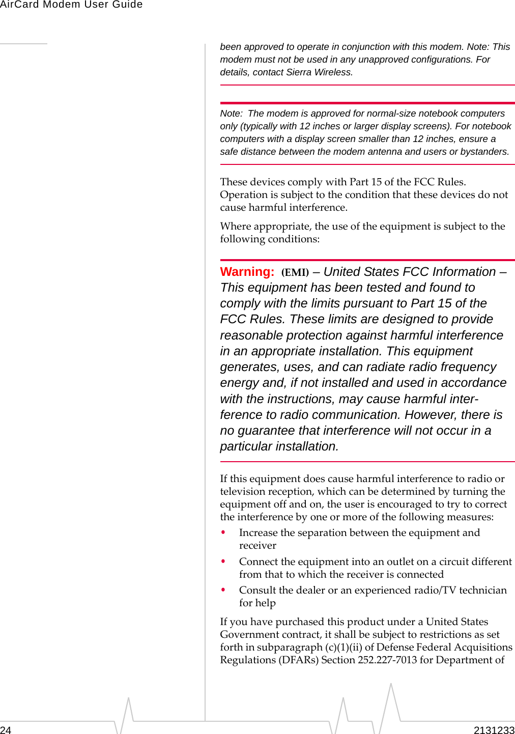 AirCard Modem User Guide24 2131233been approved to operate in conjunction with this modem. Note: This modem must not be used in any unapproved configurations. For details, contact Sierra Wireless.Note: The modem is approved for normal-size notebook computers only (typically with 12 inches or larger display screens). For notebook computers with a display screen smaller than 12 inches, ensure a safe distance between the modem antenna and users or bystanders.ThesedevicescomplywithPart15oftheFCCRules.Operationissubjecttotheconditionthatthesedevicesdonotcauseharmfulinterference.Whereappropriate,theuseoftheequipmentissubjecttothefollowingconditions:Warning: (EMI) – United States FCC Information – This equipment has been tested and found to comply with the limits pursuant to Part 15 of the FCC Rules. These limits are designed to provide reasonable protection against harmful interference in an appropriate installation. This equipment generates, uses, and can radiate radio frequency energy and, if not installed and used in accordance with the instructions, may cause harmful inter-ference to radio communication. However, there is no guarantee that interference will not occur in a particular installation.Ifthisequipmentdoescauseharmfulinterferencetoradioortelevisionreception,whichcanbedeterminedbyturningtheequipmentoffandon,theuserisencouragedtotrytocorrecttheinterferencebyoneormoreofthefollowingmeasures:•Increasetheseparationbetweentheequipmentandreceiver•Connecttheequipmentintoanoutletonacircuitdifferentfromthattowhichthereceiverisconnected•Consultthedealeroranexperiencedradio/TVtechnicianforhelpIfyouhavepurchasedthisproductunderaUnitedStatesGovernmentcontract,itshallbesubjecttorestrictionsassetforthinsubparagraph(c)(1)(ii)ofDefenseFederalAcquisitionsRegulations(DFARs)Section252.227‐7013forDepartmentof