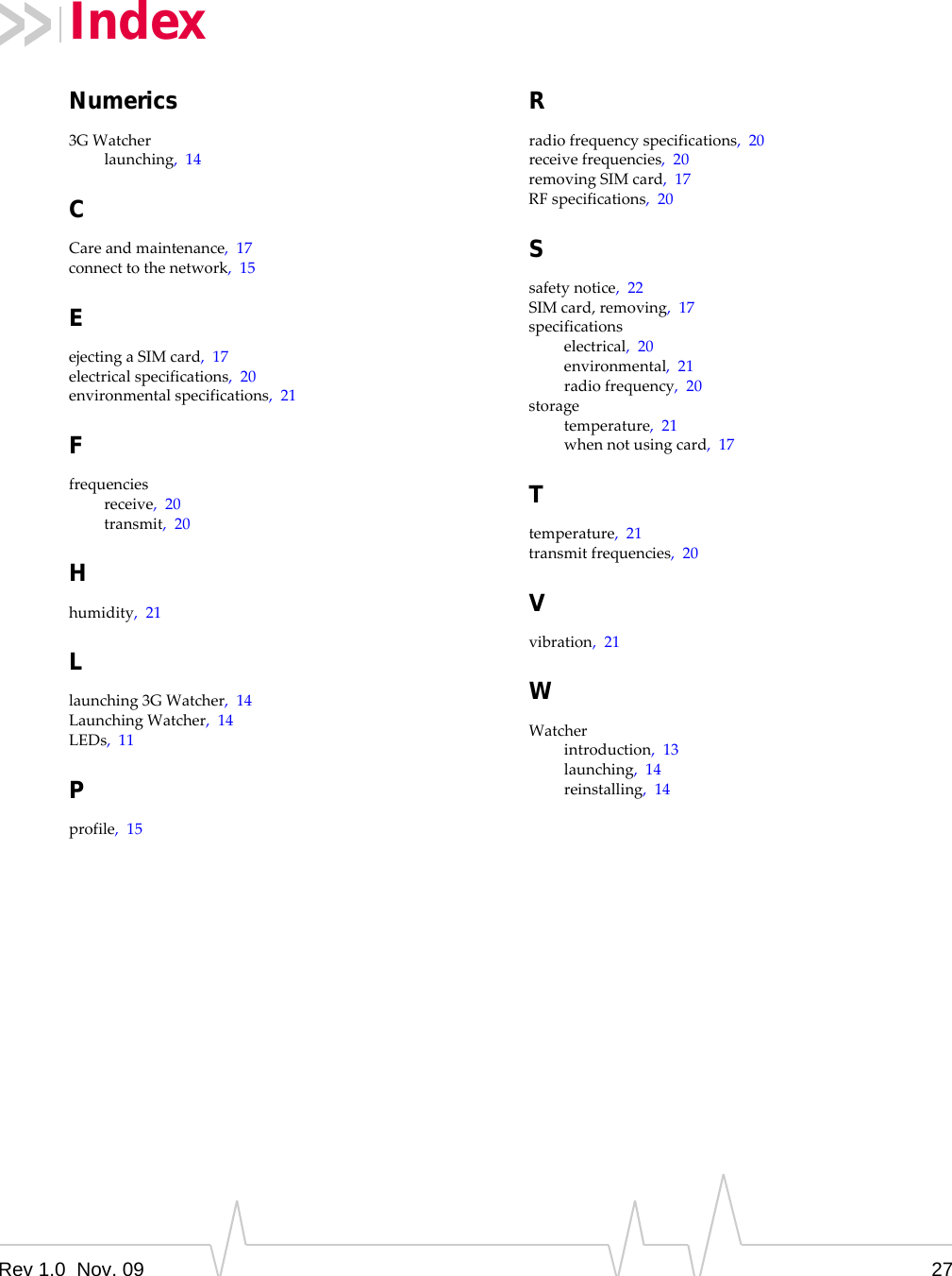 Rev 1.0  Nov. 09 27Numerics3GWatcherlaunching,14CCareandmaintenance,17connecttothenetwork,15EejectingaSIMcard,17electricalspecifications,20environmentalspecifications,21Ffrequenciesreceive,20transmit,20Hhumidity,21Llaunching3GWatcher,14LaunchingWatcher,14LEDs,11Pprofile,15Rradiofrequencyspecifications,20receivefrequencies,20removingSIMcard,17RFspecifications,20Ssafetynotice,22SIMcard,removing,17specificationselectrical,20environmental,21radiofrequency,20storagetemperature,21whennotusingcard,17Ttemperature,21transmitfrequencies,20Vvibration,21WWatcherintroduction,13launching,14reinstalling,14Index