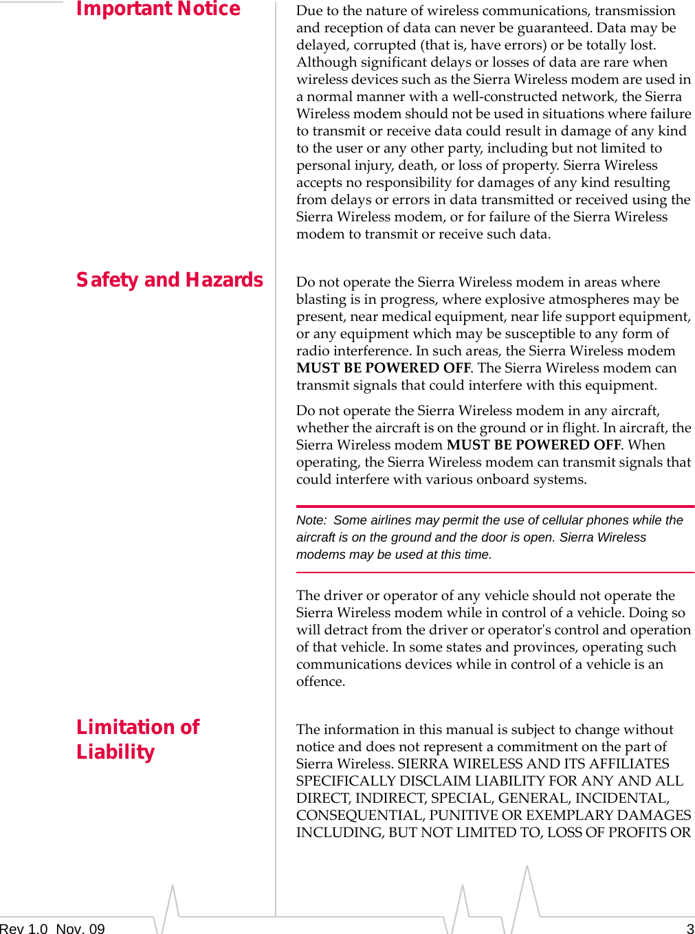 Rev 1.0  Nov. 09 3Important Notice Duetothenatureofwirelesscommunications,transmissionandreceptionofdatacanneverbeguaranteed.Datamaybedelayed,corrupted(thatis,haveerrors)orbetotallylost.AlthoughsignificantdelaysorlossesofdataarerarewhenwirelessdevicessuchastheSierraWirelessmodemareusedinanormalmannerwithawell‐constructednetwork,theSierraWirelessmodemshouldnotbeusedinsituationswherefailuretotransmitorreceivedatacouldresultindamageofanykindtotheuseroranyotherparty,includingbutnotlimitedtopersonalinjury,death,orlossofproperty.SierraWirelessacceptsnoresponsibilityfordamagesofanykindresultingfromdelaysorerrorsindatatransmittedorreceivedusingtheSierraWirelessmodem,orforfailureoftheSierraWirelessmodemtotransmitorreceivesuchdata.Safety and Hazards DonotoperatetheSierraWirelessmodeminareaswhereblastingisinprogress,whereexplosiveatmospheresmaybepresent,nearmedicalequipment,nearlifesupportequipment,oranyequipmentwhichmaybesusceptibletoanyformofradiointerference.Insuchareas,theSierraWirelessmodemMUSTBEPOWEREDOFF.TheSierraWirelessmodemcantransmitsignalsthatcouldinterferewiththisequipment.DonotoperatetheSierraWirelessmodeminanyaircraft,whethertheaircraftisonthegroundorinflight.Inaircraft,theSierraWirelessmodemMUSTBEPOWEREDOFF.Whenoperating,theSierraWirelessmodemcantransmitsignalsthatcouldinterferewithvariousonboardsystems.Note: Some airlines may permit the use of cellular phones while the aircraft is on the ground and the door is open. Sierra Wireless modems may be used at this time.ThedriveroroperatorofanyvehicleshouldnotoperatetheSierraWirelessmodemwhileincontrolofavehicle.Doingsowilldetractfromthedriveroroperatorʹscontrolandoperationofthatvehicle.Insomestatesandprovinces,operatingsuchcommunicationsdeviceswhileincontrolofavehicleisanoffence.Limitation of Liability TheinformationinthismanualissubjecttochangewithoutnoticeanddoesnotrepresentacommitmentonthepartofSierraWireless.SIERRAWIRELESSANDITSAFFILIATESSPECIFICALLYDISCLAIMLIABILITYFORANYANDALLDIRECT,INDIRECT,SPECIAL,GENERAL,INCIDENTAL,CONSEQUENTIAL,PUNITIVEOREXEMPLARYDAMAGESINCLUDING,BUTNOTLIMITEDTO,LOSSOFPROFITSOR