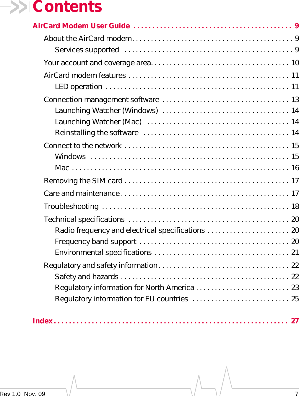 Rev 1.0  Nov. 09 7ContentsAirCard Modem User Guide  . . . . . . . . . . . . . . . . . . . . . . . . . . . . . . . . . . . . . . . . . .  9About the AirCard modem. . . . . . . . . . . . . . . . . . . . . . . . . . . . . . . . . . . . . . . . . . . 9Services supported   . . . . . . . . . . . . . . . . . . . . . . . . . . . . . . . . . . . . . . . . . . . . . 9Your account and coverage area. . . . . . . . . . . . . . . . . . . . . . . . . . . . . . . . . . . . . 10AirCard modem features . . . . . . . . . . . . . . . . . . . . . . . . . . . . . . . . . . . . . . . . . . . 11LED operation . . . . . . . . . . . . . . . . . . . . . . . . . . . . . . . . . . . . . . . . . . . . . . . . . 11Connection management software . . . . . . . . . . . . . . . . . . . . . . . . . . . . . . . . . . 13Launching Watcher (Windows)  . . . . . . . . . . . . . . . . . . . . . . . . . . . . . . . . . . 14Launching Watcher (Mac)   . . . . . . . . . . . . . . . . . . . . . . . . . . . . . . . . . . . . . . 14Reinstalling the software  . . . . . . . . . . . . . . . . . . . . . . . . . . . . . . . . . . . . . . . 14Connect to the network . . . . . . . . . . . . . . . . . . . . . . . . . . . . . . . . . . . . . . . . . . . . 15Windows  . . . . . . . . . . . . . . . . . . . . . . . . . . . . . . . . . . . . . . . . . . . . . . . . . . . . . 15Mac . . . . . . . . . . . . . . . . . . . . . . . . . . . . . . . . . . . . . . . . . . . . . . . . . . . . . . . . . . 16Removing the SIM card . . . . . . . . . . . . . . . . . . . . . . . . . . . . . . . . . . . . . . . . . . . . 17Care and maintenance. . . . . . . . . . . . . . . . . . . . . . . . . . . . . . . . . . . . . . . . . . . . . 17Troubleshooting . . . . . . . . . . . . . . . . . . . . . . . . . . . . . . . . . . . . . . . . . . . . . . . . . . 18Technical specifications  . . . . . . . . . . . . . . . . . . . . . . . . . . . . . . . . . . . . . . . . . . . 20Radio frequency and electrical specifications . . . . . . . . . . . . . . . . . . . . . . 20Frequency band support  . . . . . . . . . . . . . . . . . . . . . . . . . . . . . . . . . . . . . . . . 20Environmental specifications . . . . . . . . . . . . . . . . . . . . . . . . . . . . . . . . . . . . 21Regulatory and safety information. . . . . . . . . . . . . . . . . . . . . . . . . . . . . . . . . . . 22Safety and hazards . . . . . . . . . . . . . . . . . . . . . . . . . . . . . . . . . . . . . . . . . . . . . 22Regulatory information for North America . . . . . . . . . . . . . . . . . . . . . . . . . 23Regulatory information for EU countries  . . . . . . . . . . . . . . . . . . . . . . . . . . 25Index. . . . . . . . . . . . . . . . . . . . . . . . . . . . . . . . . . . . . . . . . . . . . . . . . . . . . . . . . . . . . .  27