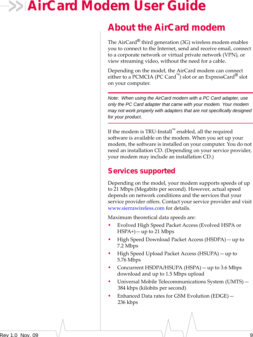 Rev 1.0  Nov. 09 9AirCard Modem User GuideAbout the AirCard modemTheAirCard®thirdgeneration(3G)wirelessmodemenablesyoutoconnecttotheInternet,sendandreceiveemail,connecttoacorporatenetworkorvirtualprivatenetwork(VPN),orviewstreamingvideo,withouttheneedforacable.Dependingonthemodel,theAirCardmodemcanconnecteithertoaPCMCIA(PCCard)slotoranExpressCard®slotonyourcomputer.Note: When using the AirCard modem with a PC Card adapter, use only the PC Card adapter that came with your modem. Your modem may not work properly with adapters that are not specifically designed for your product.IfthemodemisTRU‐Installenabled,alltherequiredsoftwareisavailableonthemodem.Whenyousetupyourmodem,thesoftwareisinstalledonyourcomputer.YoudonotneedaninstallationCD.(Dependingonyourserviceprovider,yourmodemmayincludeaninstallationCD.)Services supportedDependingonthemodel,yourmodemsupportsspeedsofupto21Mbps(Megabitspersecond).However,actualspeeddependsonnetworkconditionsandtheservicesthatyourserviceprovideroffers.Contactyourserviceproviderandvisitwww.sierrawireless.comfordetails.Maximumtheoreticaldataspeedsare:•EvolvedHighSpeedPacketAccess(EvolvedHSPAorHSPA+)—upto21 Mbps•HighSpeedDownloadPacketAccess(HSDPA)—upto7.2 Mbps•HighSpeedUploadPacketAccess(HSUPA)—upto5.76 Mbps•ConcurrentHSDPA/HSUPA(HSPA)—upto3.6Mbpsdownloadandupto1.5Mbpsupload•UniversalMobileTelecommunicationsSystem(UMTS)—384 kbps(kilobitspersecond)•EnhancedDataratesforGSMEvolution(EDGE)—236 kbps