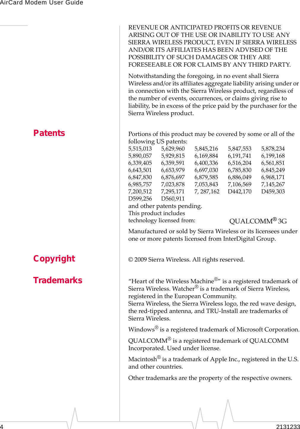 AirCard Modem User Guide42131233REVENUEORANTICIPATEDPROFITSORREVENUEARISINGOUTOFTHEUSEORINABILITYTOUSEANYSIERRAWIRELESSPRODUCT,EVENIFSIERRAWIRELESSAND/ORITSAFFILIATESHASBEENADVISEDOFTHEPOSSIBILITYOFSUCHDAMAGESORTHEYAREFORESEEABLEORFORCLAIMSBYANYTHIRDPARTY.Notwithstandingtheforegoing,innoeventshallSierraWirelessand/oritsaffiliatesaggregateliabilityarisingunderorinconnectionwiththeSierraWirelessproduct,regardlessofthenumberofevents,occurrences,orclaimsgivingrisetoliability,beinexcessofthepricepaidbythepurchaserfortheSierraWirelessproduct.Patents PortionsofthisproductmaybecoveredbysomeorallofthefollowingUSpatents:5,515,013 5,629,960 5,845,216 5,847,553 5,878,2345,890,057 5,929,815 6,169,884 6,191,741 6,199,1686,339,405 6,359,591 6,400,336 6,516,204 6,561,8516,643,501 6,653,979 6,697,030 6,785,830 6,845,2496,847,830 6,876,697 6,879,585 6,886,049 6,968,1716,985,757 7,023,878 7,053,843 7,106,569 7,145,2677,200,512 7,295,171 7,287,162 D442,170 D459,303D599,256 D560,911andotherpatentspending.Thisproductincludestechnologylicensedfrom:ManufacturedorsoldbySierraWirelessoritslicenseesunderoneormorepatentslicensedfromInterDigitalGroup.Copyright ©2009SierraWireless.Allrightsreserved.Trademarks “HeartoftheWirelessMachine®”isaregisteredtrademarkofSierraWireless.Watcher®isatrademarkofSierraWireless,registeredintheEuropeanCommunity.SierraWireless,theSierraWirelesslogo,theredwavedesign,thered‐tippedantenna,andTRU‐InstallaretrademarksofSierraWireless.Windows®isaregisteredtrademarkofMicrosoftCorporation.QUALCOMM®isaregisteredtrademarkofQUALCOMMIncorporated.Usedunderlicense.Macintosh®isatrademarkofAppleInc.,registeredintheU.S.andothercountries.Othertrademarksarethepropertyoftherespectiveowners.QUALCOMM® 3G 