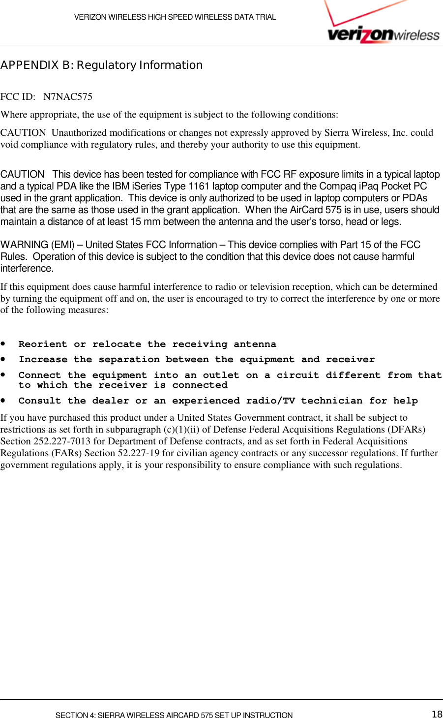    VERIZON WIRELESS HIGH SPEED WIRELESS DATA TRIAL     SECTION 4: SIERRA WIRELESS AIRCARD 575 SET UP INSTRUCTION  18 APPENDIX B: Regulatory Information  FCC ID:   N7NAC575 Where appropriate, the use of the equipment is subject to the following conditions: CAUTION  Unauthorized modifications or changes not expressly approved by Sierra Wireless, Inc. could void compliance with regulatory rules, and thereby your authority to use this equipment.   CAUTION   This device has been tested for compliance with FCC RF exposure limits in a typical laptop and a typical PDA like the IBM iSeries Type 1161 laptop computer and the Compaq iPaq Pocket PC used in the grant application.  This device is only authorized to be used in laptop computers or PDAs that are the same as those used in the grant application.  When the AirCard 575 is in use, users should maintain a distance of at least 15 mm between the antenna and the user’s torso, head or legs.  WARNING (EMI) – United States FCC Information – This device complies with Part 15 of the FCC Rules.  Operation of this device is subject to the condition that this device does not cause harmful interference. If this equipment does cause harmful interference to radio or television reception, which can be determined by turning the equipment off and on, the user is encouraged to try to correct the interference by one or more of the following measures:   ••••    Reorient or relocate the receiving antenna  ••••    Increase the separation between the equipment and receiver  ••••    Connect the equipment into an outlet on a circuit different from that to which the receiver is connected  ••••    Consult the dealer or an experienced radio/TV technician for help  If you have purchased this product under a United States Government contract, it shall be subject to restrictions as set forth in subparagraph (c)(1)(ii) of Defense Federal Acquisitions Regulations (DFARs) Section 252.227-7013 for Department of Defense contracts, and as set forth in Federal Acquisitions Regulations (FARs) Section 52.227-19 for civilian agency contracts or any successor regulations. If further government regulations apply, it is your responsibility to ensure compliance with such regulations.   