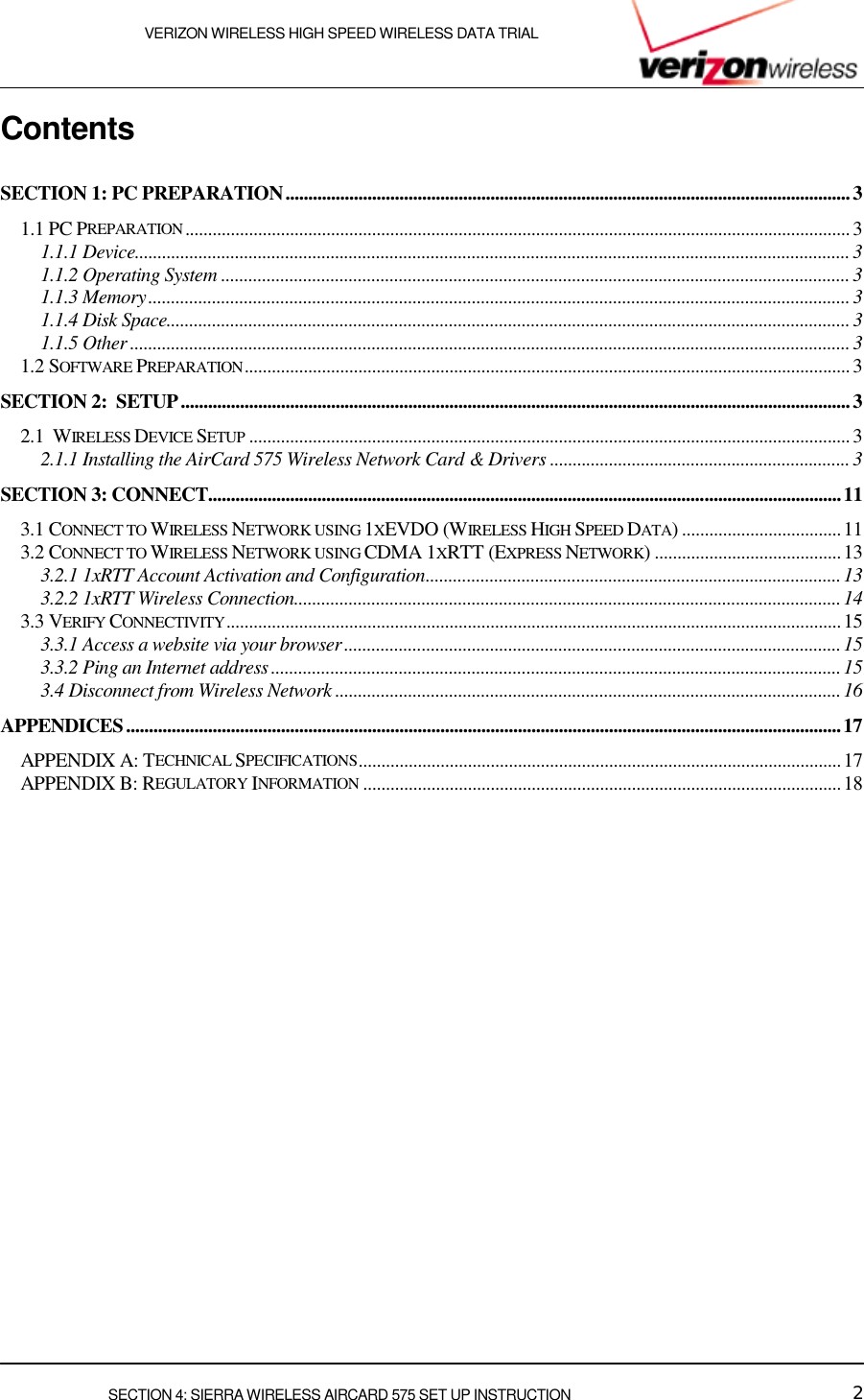    VERIZON WIRELESS HIGH SPEED WIRELESS DATA TRIAL     SECTION 4: SIERRA WIRELESS AIRCARD 575 SET UP INSTRUCTION  2 Contents  SECTION 1: PC PREPARATION............................................................................................................................3 1.1 PC PREPARATION..................................................................................................................................................3 1.1.1 Device.............................................................................................................................................................3 1.1.2 Operating System ..........................................................................................................................................3 1.1.3 Memory..........................................................................................................................................................3 1.1.4 Disk Space......................................................................................................................................................3 1.1.5 Other .............................................................................................................................................................. 3 1.2 SOFTWARE PREPARATION..................................................................................................................................... 3 SECTION 2:  SETUP...................................................................................................................................................3 2.1  WIRELESS DEVICE SETUP .................................................................................................................................... 3 2.1.1 Installing the AirCard 575 Wireless Network Card &amp; Drivers .................................................................. 3 SECTION 3: CONNECT...........................................................................................................................................11 3.1 CONNECT TO WIRELESS NETWORK USING 1XEVDO (WIRELESS HIGH SPEED DATA) ...................................11 3.2 CONNECT TO WIRELESS NETWORK USING CDMA 1XRTT (EXPRESS NETWORK) .........................................13 3.2.1 1xRTT Account Activation and Configuration...........................................................................................13 3.2.2 1xRTT Wireless Connection........................................................................................................................14 3.3 VERIFY CONNECTIVITY.......................................................................................................................................15 3.3.1 Access a website via your browser.............................................................................................................15 3.3.2 Ping an Internet address.............................................................................................................................15 3.4 Disconnect from Wireless Network ...............................................................................................................16 APPENDICES.............................................................................................................................................................17 APPENDIX A: TECHNICAL SPECIFICATIONS..........................................................................................................17 APPENDIX B: REGULATORY INFORMATION .........................................................................................................18 