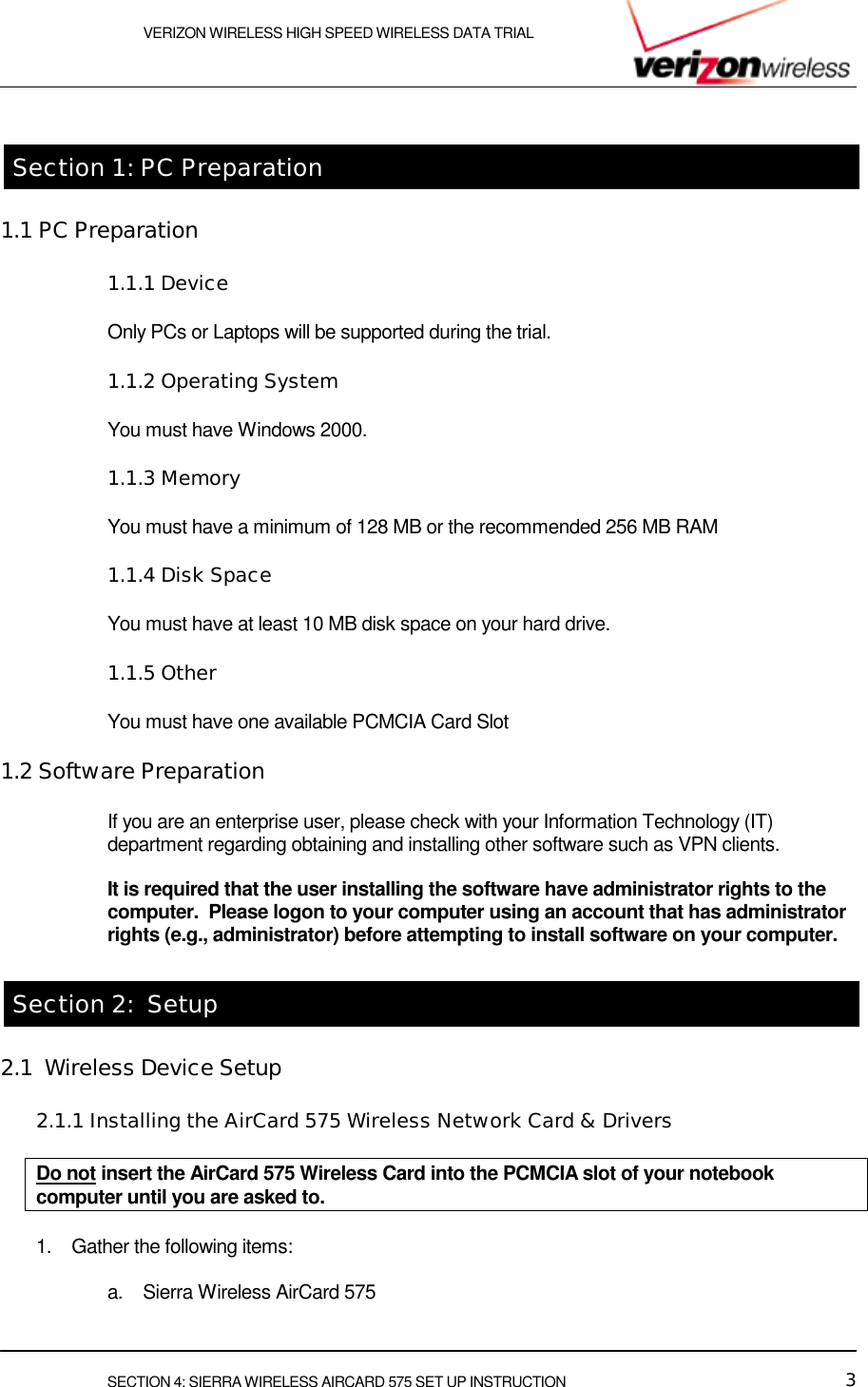    VERIZON WIRELESS HIGH SPEED WIRELESS DATA TRIAL     SECTION 4: SIERRA WIRELESS AIRCARD 575 SET UP INSTRUCTION  3  Section 1: PC Preparation 1.1 PC Preparation 1.1.1 Device Only PCs or Laptops will be supported during the trial.  1.1.2 Operating System You must have Windows 2000.  1.1.3 Memory You must have a minimum of 128 MB or the recommended 256 MB RAM  1.1.4 Disk Space You must have at least 10 MB disk space on your hard drive.  1.1.5 Other You must have one available PCMCIA Card Slot  1.2 Software Preparation If you are an enterprise user, please check with your Information Technology (IT) department regarding obtaining and installing other software such as VPN clients.  It is required that the user installing the software have administrator rights to the computer.  Please logon to your computer using an account that has administrator  rights (e.g., administrator) before attempting to install software on your computer.  Section 2:  Setup 2.1  Wireless Device Setup 2.1.1 Installing the AirCard 575 Wireless Network Card &amp; Drivers  Do not insert the AirCard 575 Wireless Card into the PCMCIA slot of your notebook computer until you are asked to. 1.  Gather the following items:  a.  Sierra Wireless AirCard 575 