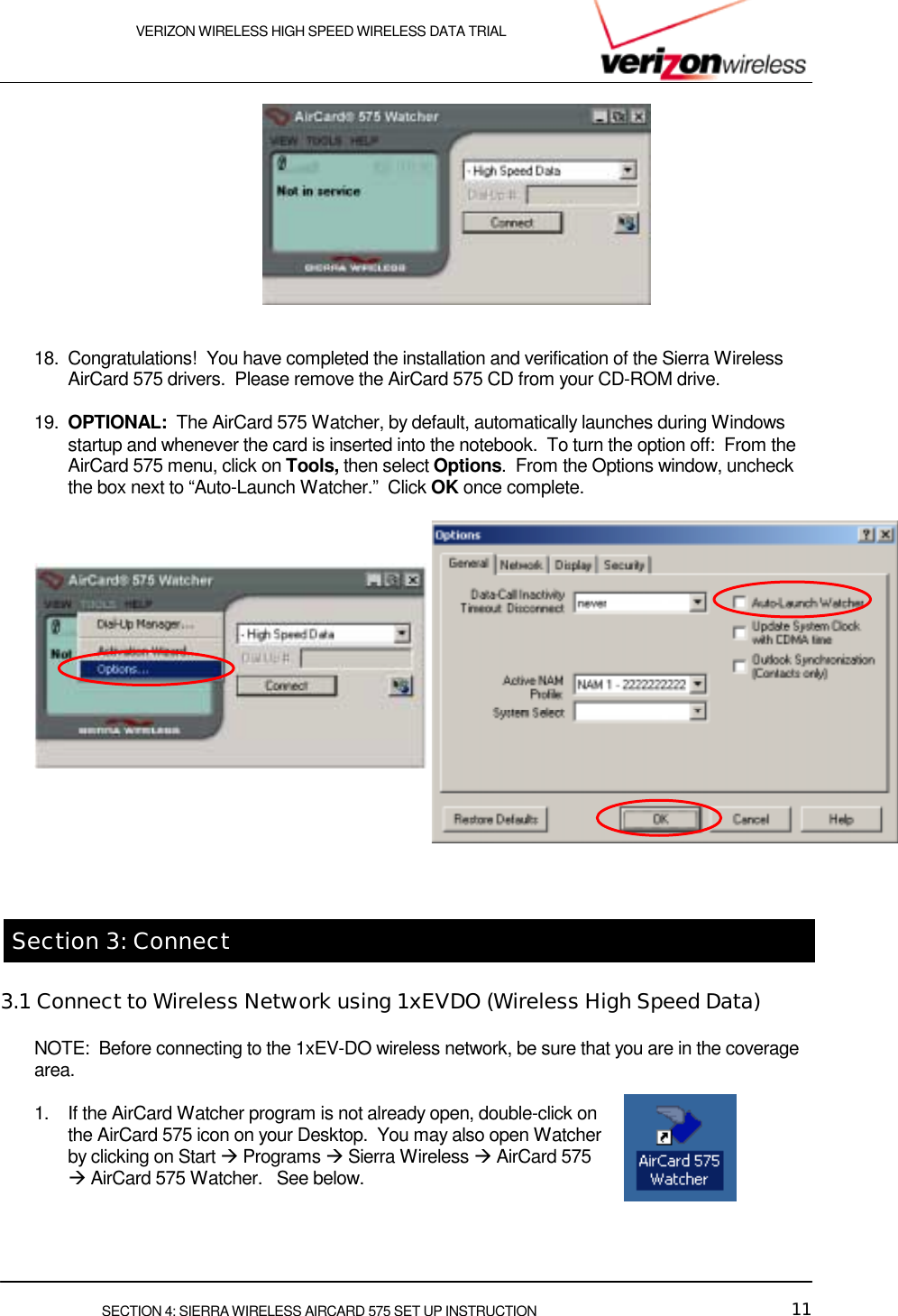    VERIZON WIRELESS HIGH SPEED WIRELESS DATA TRIAL     SECTION 4: SIERRA WIRELESS AIRCARD 575 SET UP INSTRUCTION  11     18.  Congratulations!  You have completed the installation and verification of the Sierra Wireless AirCard 575 drivers.  Please remove the AirCard 575 CD from your CD-ROM drive.  19.  OPTIONAL:  The AirCard 575 Watcher, by default, automatically launches during Windows startup and whenever the card is inserted into the notebook.  To turn the option off:  From the AirCard 575 menu, click on Tools, then select Options.  From the Options window, uncheck the box next to “Auto-Launch Watcher.”  Click OK once complete.         Section 3: Connect 3.1 Connect to Wireless Network using 1xEVDO (Wireless High Speed Data) NOTE:  Before connecting to the 1xEV-DO wireless network, be sure that you are in the coverage area.     1.  If the AirCard Watcher program is not already open, double-click on the AirCard 575 icon on your Desktop.  You may also open Watcher by clicking on Start &quot; Programs &quot; Sierra Wireless &quot; AirCard 575 &quot; AirCard 575 Watcher.   See below.      