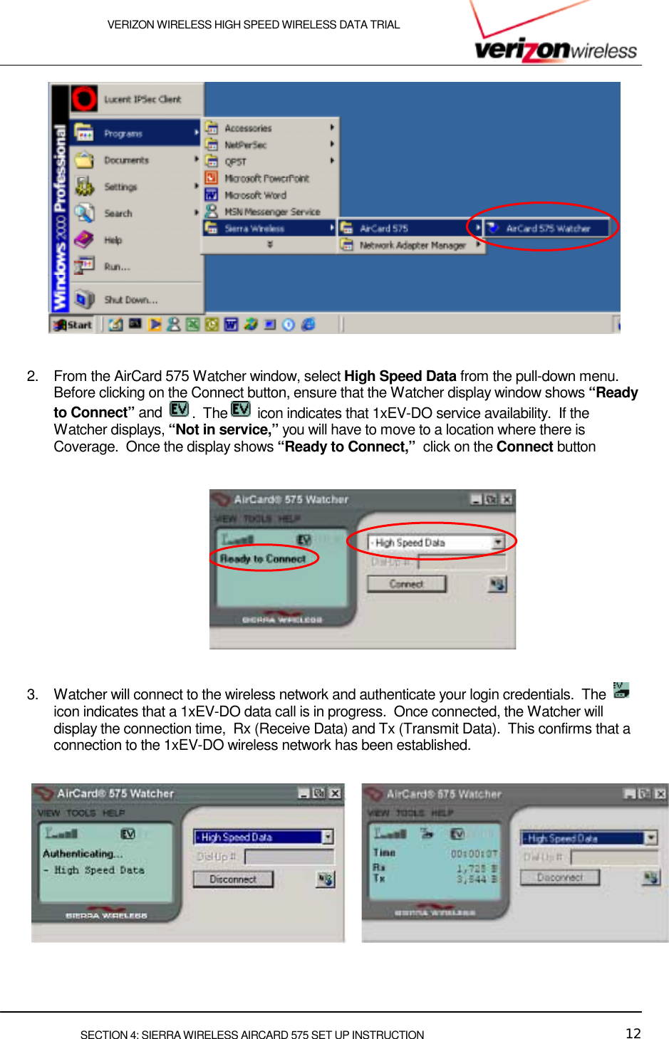    VERIZON WIRELESS HIGH SPEED WIRELESS DATA TRIAL     SECTION 4: SIERRA WIRELESS AIRCARD 575 SET UP INSTRUCTION  12    2.  From the AirCard 575 Watcher window, select High Speed Data from the pull-down menu.  Before clicking on the Connect button, ensure that the Watcher display window shows “Ready to Connect” and   .  The   icon indicates that 1xEV-DO service availability.  If the Watcher displays, “Not in service,” you will have to move to a location where there is Coverage.  Once the display shows “Ready to Connect,”  click on the Connect button        3.  Watcher will connect to the wireless network and authenticate your login credentials.  The    icon indicates that a 1xEV-DO data call is in progress.  Once connected, the Watcher will display the connection time,  Rx (Receive Data) and Tx (Transmit Data).  This confirms that a connection to the 1xEV-DO wireless network has been established.      