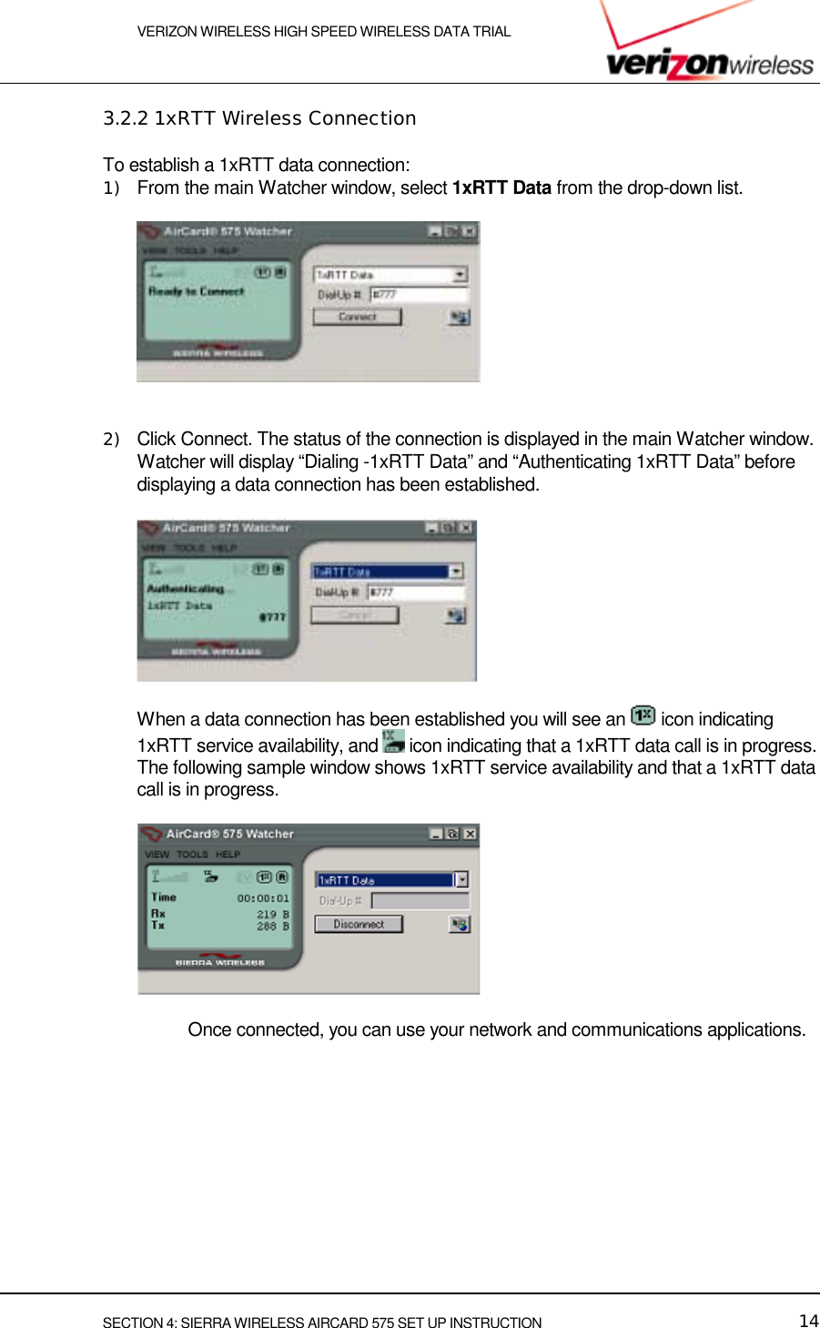    VERIZON WIRELESS HIGH SPEED WIRELESS DATA TRIAL     SECTION 4: SIERRA WIRELESS AIRCARD 575 SET UP INSTRUCTION  14 3.2.2 1xRTT Wireless Connection To establish a 1xRTT data connection: 1)  From the main Watcher window, select 1xRTT Data from the drop-down list.     2)  Click Connect. The status of the connection is displayed in the main Watcher window. Watcher will display “Dialing -1xRTT Data” and “Authenticating 1xRTT Data” before displaying a data connection has been established.   When a data connection has been established you will see an   icon indicating 1xRTT service availability, and   icon indicating that a 1xRTT data call is in progress. The following sample window shows 1xRTT service availability and that a 1xRTT data call is in progress.       Once connected, you can use your network and communications applications. 