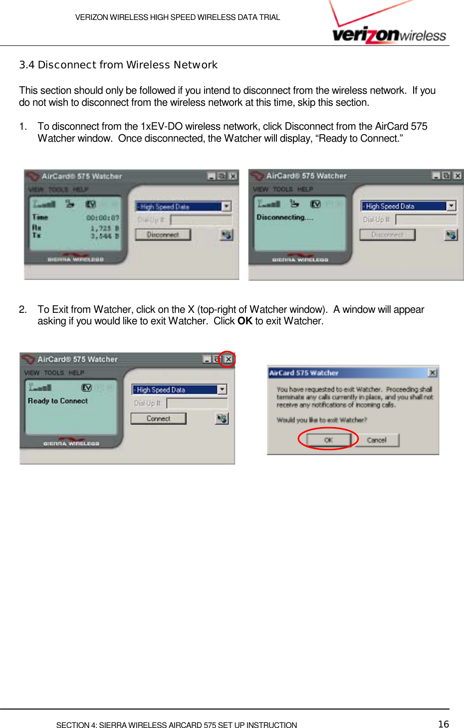    VERIZON WIRELESS HIGH SPEED WIRELESS DATA TRIAL     SECTION 4: SIERRA WIRELESS AIRCARD 575 SET UP INSTRUCTION  16 3.4 Disconnect from Wireless Network This section should only be followed if you intend to disconnect from the wireless network.  If you do not wish to disconnect from the wireless network at this time, skip this section.  1.  To disconnect from the 1xEV-DO wireless network, click Disconnect from the AirCard 575 Watcher window.  Once disconnected, the Watcher will display, “Ready to Connect.”      2.  To Exit from Watcher, click on the X (top-right of Watcher window).  A window will appear asking if you would like to exit Watcher.  Click OK to exit Watcher.      