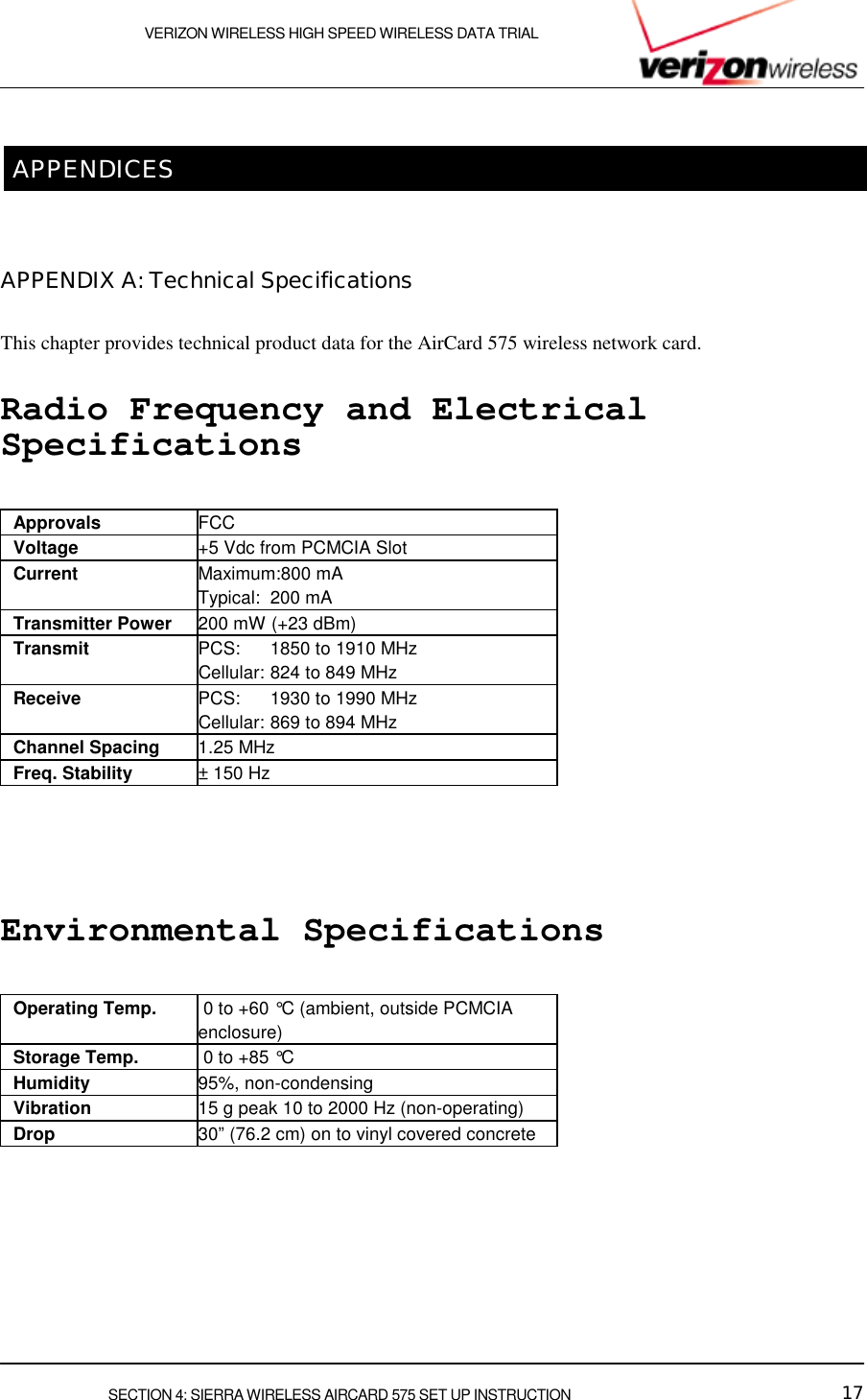    VERIZON WIRELESS HIGH SPEED WIRELESS DATA TRIAL     SECTION 4: SIERRA WIRELESS AIRCARD 575 SET UP INSTRUCTION  17  APPENDICES  APPENDIX A: Technical Specifications This chapter provides technical product data for the AirCard 575 wireless network card. Radio Frequency and Electrical Specifications  Approvals  FCC Voltage  +5 Vdc from PCMCIA Slot Current  Maximum:800 mA Typical: 200 mA Transmitter Power  200 mW (+23 dBm) Transmit  PCS: 1850 to 1910 MHz Cellular: 824 to 849 MHz Receive  PCS: 1930 to 1990 MHz Cellular: 869 to 894 MHz Channel Spacing  1.25 MHz Freq. Stability  ± 150 Hz  Environmental Specifications  Operating Temp.   0 to +60 °C (ambient, outside PCMCIA enclosure) Storage Temp.   0 to +85 °C  Humidity  95%, non-condensing Vibration  15 g peak 10 to 2000 Hz (non-operating) Drop  30” (76.2 cm) on to vinyl covered concrete   