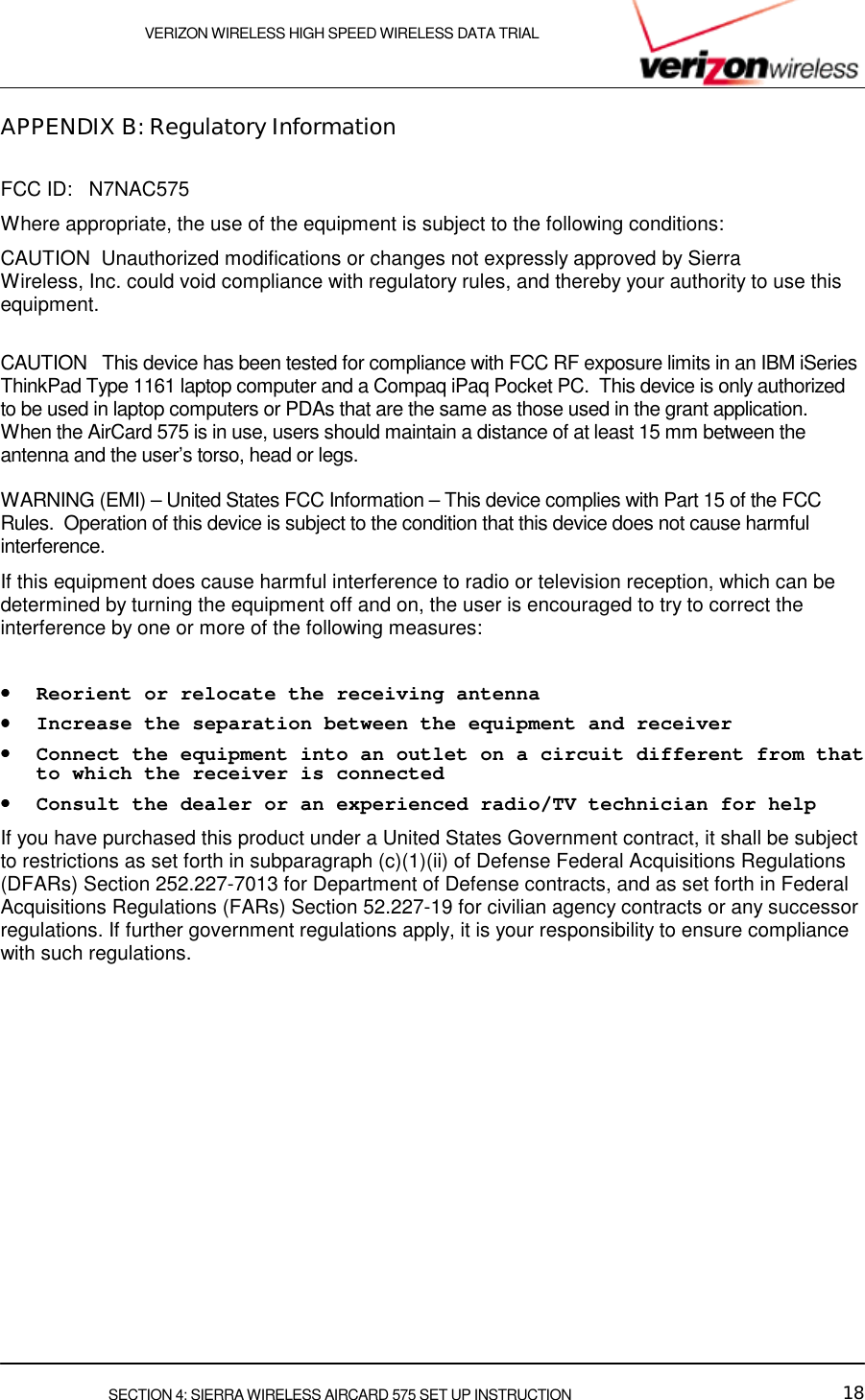    VERIZON WIRELESS HIGH SPEED WIRELESS DATA TRIAL     SECTION 4: SIERRA WIRELESS AIRCARD 575 SET UP INSTRUCTION  18 APPENDIX B: Regulatory Information  FCC ID:   N7NAC575 Where appropriate, the use of the equipment is subject to the following conditions: CAUTION  Unauthorized modifications or changes not expressly approved by Sierra Wireless, Inc. could void compliance with regulatory rules, and thereby your authority to use this equipment.   CAUTION   This device has been tested for compliance with FCC RF exposure limits in an IBM iSeries ThinkPad Type 1161 laptop computer and a Compaq iPaq Pocket PC.  This device is only authorized to be used in laptop computers or PDAs that are the same as those used in the grant application.  When the AirCard 575 is in use, users should maintain a distance of at least 15 mm between the antenna and the user’s torso, head or legs.  WARNING (EMI) – United States FCC Information – This device complies with Part 15 of the FCC Rules.  Operation of this device is subject to the condition that this device does not cause harmful interference. If this equipment does cause harmful interference to radio or television reception, which can be determined by turning the equipment off and on, the user is encouraged to try to correct the interference by one or more of the following measures:   ••••    Reorient or relocate the receiving antenna  ••••    Increase the separation between the equipment and receiver  ••••    Connect the equipment into an outlet on a circuit different from that to which the receiver is connected  ••••    Consult the dealer or an experienced radio/TV technician for help  If you have purchased this product under a United States Government contract, it shall be subject to restrictions as set forth in subparagraph (c)(1)(ii) of Defense Federal Acquisitions Regulations (DFARs) Section 252.227-7013 for Department of Defense contracts, and as set forth in Federal Acquisitions Regulations (FARs) Section 52.227-19 for civilian agency contracts or any successor regulations. If further government regulations apply, it is your responsibility to ensure compliance with such regulations.   