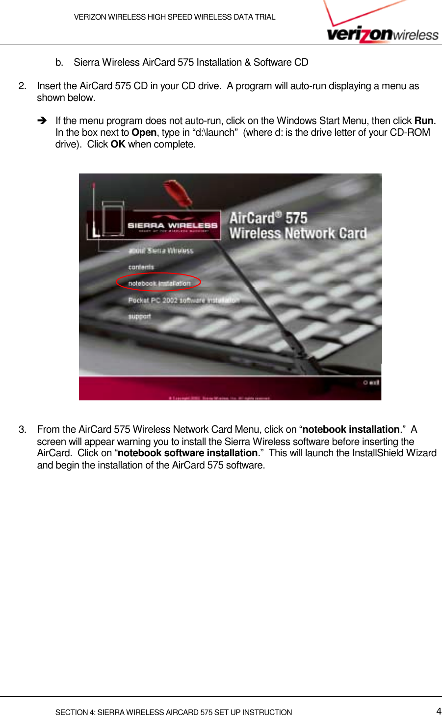    VERIZON WIRELESS HIGH SPEED WIRELESS DATA TRIAL     SECTION 4: SIERRA WIRELESS AIRCARD 575 SET UP INSTRUCTION  4 b.  Sierra Wireless AirCard 575 Installation &amp; Software CD  2.  Insert the AirCard 575 CD in your CD drive.  A program will auto-run displaying a menu as shown below.    !   If the menu program does not auto-run, click on the Windows Start Menu, then click Run.  In the box next to Open, type in “d:\launch”  (where d: is the drive letter of your CD-ROM drive).  Click OK when complete.         3.  From the AirCard 575 Wireless Network Card Menu, click on “notebook installation.”  A  screen will appear warning you to install the Sierra Wireless software before inserting the AirCard.  Click on “notebook software installation.”  This will launch the InstallShield Wizard and begin the installation of the AirCard 575 software.   