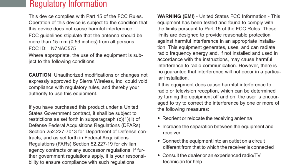 This device complies with Part 15 of the FCC Rules.Operation of this device is subject to the condition thatthis device does not cause harmful interference.FCC guidelines stipulate that the antenna should bemore than 15 mm (0.59 inches) from all persons.FCC ID:   N7NAC575Where appropriate, the use of the equipment is sub-ject to the following conditions:CAUTION  Unauthorized modifications or changes notexpressly approved by Sierra Wireless, Inc. could voidcompliance with regulatory rules, and thereby yourauthority to use this equipment.If you have purchased this product under a UnitedStates Government contract, it shall be subject torestrictions as set forth in subparagraph (c)(1)(ii) ofDefense Federal Acquisitions Regulations (DFARs)Section 252.227-7013 for Department of Defense con-tracts, and as set forth in Federal AcquisitionsRegulations (FARs) Section 52.227-19 for civilianagency contracts or any successor regulations. If fur-ther government regulations apply, it is your responsi-bility to ensure compliance with such regulations.WARNING (EMI) - United States FCC Information - Thisequipment has been tested and found to comply withthe limits pursuant to Part 15 of the FCC Rules. Theselimits are designed to provide reasonable protectionagainst harmful interference in an appropriate installa-tion. This equipment generates, uses, and can radiateradio frequency energy and, if not installed and used inaccordance with the instructions, may cause harmfulinterference to radio communication. However, there isno guarantee that interference will not occur in a particu-lar installation.If this equipment does cause harmful interference toradio or television reception, which can be determinedby turning the equipment off and on, the user is encour-aged to try to correct the interference by one or more ofthe following measures:•Reorient or relocate the receiving antenna•Increase the separation between the equipment andreceiver•Connect the equipment into an outlet on a circuitdifferent from that to which the receiver is connected•Consult the dealer or an experienced radio/TVtechnician for helpRegulatory Information