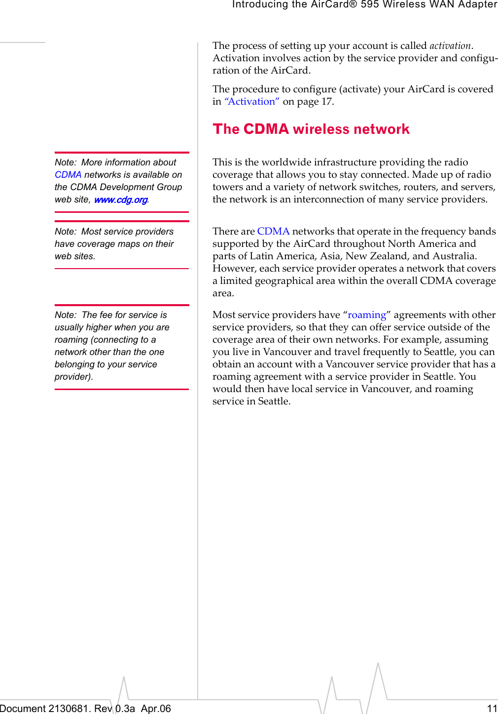 Introducing the AirCard® 595 Wireless WAN AdapterDocument 2130681. Rev 0.3a  Apr.06 11Theȱprocessȱofȱsettingȱupȱyourȱaccountȱisȱcalledȱactivation.ȱActivationȱinvolvesȱactionȱbyȱtheȱserviceȱproviderȱandȱconfiguȬrationȱofȱtheȱAirCard.Theȱprocedureȱtoȱconfigureȱ(activate)ȱyourȱAirCardȱisȱcoveredȱinȱ“Activation”ȱonȱpage 17.The CDMA wireless networkNote: More information about CDMA networks is available on the CDMA Development Group web site, www.cdg.org.Thisȱisȱtheȱworldwideȱinfrastructureȱprovidingȱtheȱradioȱcoverageȱthatȱallowsȱyouȱtoȱstayȱconnected.ȱMadeȱupȱofȱradioȱtowersȱandȱaȱvarietyȱofȱnetworkȱswitches,ȱrouters,ȱandȱservers,ȱtheȱnetworkȱisȱanȱinterconnectionȱofȱmanyȱserviceȱproviders.Note: Most service providers have coverage maps on their web sites. ThereȱareȱCDMAȱnetworksȱthatȱoperateȱinȱtheȱfrequencyȱbandsȱsupportedȱbyȱtheȱAirCardȱthroughoutȱNorthȱAmericaȱandȱpartsȱofȱLatinȱAmerica,ȱAsia,ȱNewȱZealand,ȱandȱAustralia.ȱHowever,ȱeachȱserviceȱproviderȱoperatesȱaȱnetworkȱthatȱcoversȱaȱlimitedȱgeographicalȱareaȱwithinȱtheȱoverallȱCDMAȱcoverageȱarea.Note: The fee for service is usually higher when you are roaming (connecting to a network other than the one belonging to your service provider).Mostȱserviceȱprovidersȱhaveȱ“roaming”ȱagreementsȱwithȱotherȱserviceȱproviders,ȱsoȱthatȱtheyȱcanȱofferȱserviceȱoutsideȱofȱtheȱcoverageȱareaȱofȱtheirȱownȱnetworks.ȱForȱexample,ȱassumingȱyouȱliveȱinȱVancouverȱandȱtravelȱfrequentlyȱtoȱSeattle,ȱyouȱcanȱobtainȱanȱaccountȱwithȱaȱVancouverȱserviceȱproviderȱthatȱhasȱaȱroamingȱagreementȱwithȱaȱserviceȱproviderȱinȱSeattle.ȱYouȱwouldȱthenȱhaveȱlocalȱserviceȱinȱVancouver,ȱandȱroamingȱserviceȱinȱSeattle.