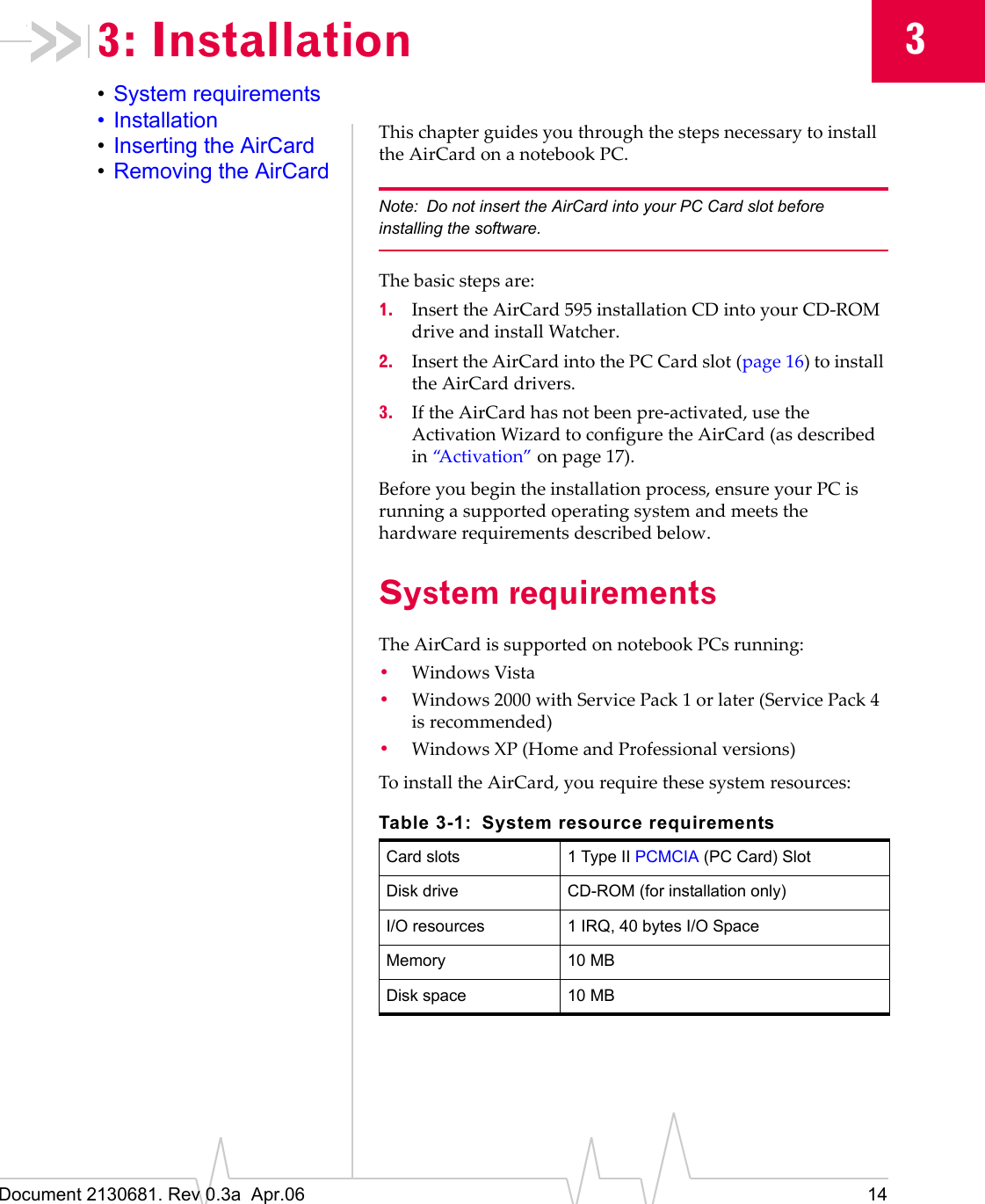 Document 2130681. Rev 0.3a  Apr.06 1433: Installation•System requirements•Installation•Inserting the AirCard•Removing the AirCardThisȱchapterȱguidesȱyouȱthroughȱtheȱstepsȱnecessaryȱtoȱinstallȱtheȱAirCardȱonȱaȱnotebookȱPC.Note: Do not insert the AirCard into your PC Card slot before installing the software.Theȱbasicȱstepsȱare:1. InsertȱtheȱAirCard 595ȱinstallationȱCDȱintoȱyourȱCDȬROMȱdriveȱandȱinstallȱWatcher.2. InsertȱtheȱAirCardȱintoȱtheȱPC Cardȱslot (page 16)ȱtoȱinstallȱtheȱAirCardȱdrivers.3. IfȱtheȱAirCardȱhasȱnotȱbeenȱpreȬactivated,ȱuseȱtheȱActivationȱWizardȱtoȱconfigureȱtheȱAirCardȱ(asȱdescribedȱinȱ“Activation”ȱonȱpage 17).Beforeȱyouȱbeginȱtheȱinstallationȱprocess,ȱensureȱyourȱPCȱisȱrunningȱaȱsupportedȱoperatingȱsystemȱandȱmeetsȱtheȱhardwareȱrequirementsȱdescribedȱbelow.System requirementsTheȱAirCardȱisȱsupportedȱonȱnotebookȱPCsȱrunning:•WindowsȱVista•Windowsȱ2000ȱwithȱServiceȱPackȱ1ȱorȱlaterȱ(ServiceȱPackȱ4ȱisȱrecommended)•Windows XPȱ(HomeȱandȱProfessionalȱversions)ToȱinstallȱtheȱAirCard,ȱyouȱrequireȱtheseȱsystemȱresources:Table 3-1: System resource requirementsCard slots 1 Type II PCMCIA (PC Card) SlotDisk drive CD-ROM (for installation only)I/O resources 1 IRQ, 40 bytes I/O SpaceMemory 10 MBDisk space 10 MB