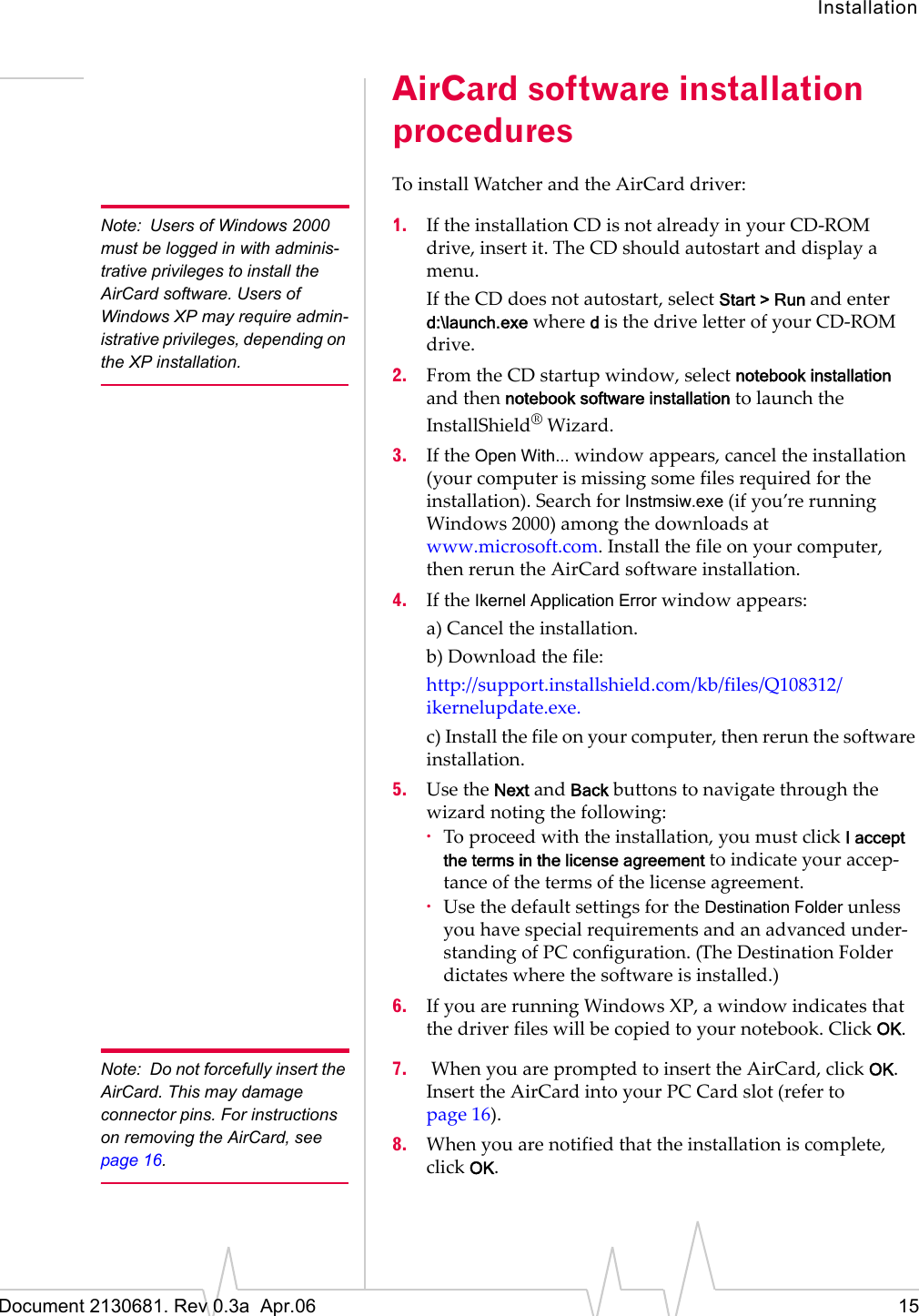 InstallationDocument 2130681. Rev 0.3a  Apr.06 15AirCard software installation proceduresToȱinstallȱWatcherȱandȱtheȱAirCardȱdriver:Note: Users of Windows 2000 must be logged in with adminis-trative privileges to install the AirCard software. Users of Windows XP may require admin-istrative privileges, depending on the XP installation.1. IfȱtheȱinstallationȱCDȱisȱnotȱalreadyȱinȱyourȱCDȬROMȱdrive,ȱinsertȱit.ȱTheȱCDȱshouldȱautostartȱandȱdisplayȱaȱmenu.IfȱtheȱCDȱdoesȱnotȱautostart,ȱselectȱStart &gt; Runȱandȱenterȱd:\launch.exeȱwhereȱdȱisȱtheȱdriveȱletterȱofȱyourȱCDȬROMȱdrive.2. FromȱtheȱCDȱstartupȱwindow,ȱselectȱnotebook installationȱandȱthenȱnotebook software installationȱtoȱlaunchȱtheȱInstallShield®ȱWizard.3. IfȱtheȱOpen With...ȱwindowȱappears,ȱcancelȱtheȱinstallationȱ(yourȱcomputerȱisȱmissingȱsomeȱfilesȱrequiredȱforȱtheȱinstallation).ȱSearchȱforȱInstmsiw.exeȱ(ifȱyou’reȱrunningȱWindowsȱ2000)ȱamongȱtheȱdownloadsȱatȱwww.microsoft.com.ȱInstallȱtheȱfileȱonȱyourȱcomputer,ȱthenȱrerunȱtheȱAirCardȱsoftwareȱinstallation.4. IfȱtheȱIkernel Application Errorȱwindowȱappears:a)ȱCancelȱtheȱinstallation.b)ȱDownloadȱtheȱfile:http://support.installshield.com/kb/files/Q108312/ikernelupdate.exe.c)ȱInstallȱtheȱfileȱonȱyourȱcomputer,ȱthenȱrerunȱtheȱsoftwareȱinstallation.5. UseȱtheȱNextȱandȱBackȱbuttonsȱtoȱnavigateȱthroughȱtheȱwizardȱnotingȱtheȱfollowing:·Toȱproceedȱwithȱtheȱinstallation,ȱyouȱmustȱclickȱI accept the terms in the license agreement toȱindicateȱyourȱaccepȬtanceȱofȱtheȱtermsȱofȱtheȱlicenseȱagreement.·UseȱtheȱdefaultȱsettingsȱforȱtheȱDestination FolderȱunlessȱyouȱhaveȱspecialȱrequirementsȱandȱanȱadvancedȱunderȬstandingȱofȱPCȱconfiguration.ȱ(TheȱDestinationȱFolderȱdictatesȱwhereȱtheȱsoftwareȱisȱinstalled.)6. IfȱyouȱareȱrunningȱWindows XP,ȱaȱwindowȱindicatesȱthatȱtheȱdriverȱfilesȱwillȱbeȱcopiedȱtoȱyourȱnotebook.ȱClickȱOK.Note: Do not forcefully insert the AirCard. This may damage connector pins. For instructions on removing the AirCard, see page 16.7. ȱWhenȱyouȱareȱpromptedȱtoȱinsertȱtheȱAirCard,ȱclickȱOK.ȱInsertȱtheȱAirCardȱintoȱyourȱPC Cardȱslot (referȱtoȱpage 16).8. Whenȱyouȱareȱnotifiedȱthatȱtheȱinstallationȱisȱcomplete,ȱclickȱOK.