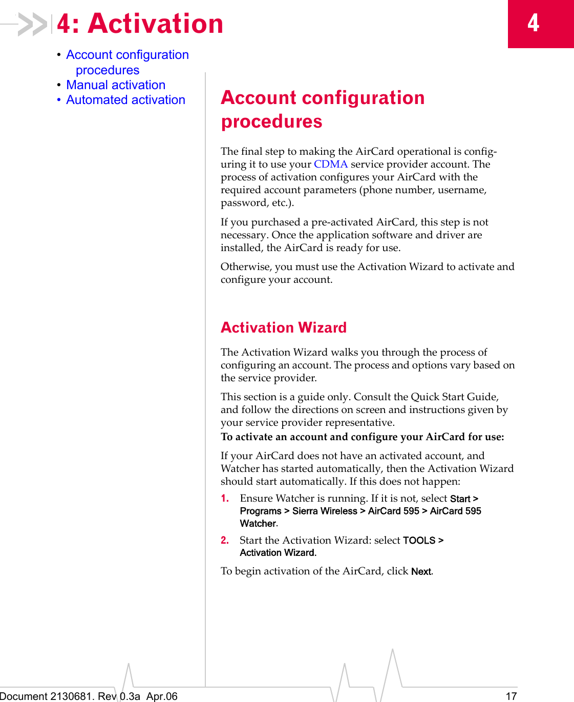 Document 2130681. Rev 0.3a  Apr.06 1744: Activation•Account configuration procedures•Manual activation• Automated activation Account configuration proceduresTheȱfinalȱstepȱtoȱmakingȱtheȱAirCardȱoperationalȱisȱconfigȬuringȱitȱtoȱuseȱyourȱCDMAȱserviceȱproviderȱaccount.ȱTheȱprocessȱofȱactivationȱconfiguresȱyourȱAirCardȱwithȱtheȱrequiredȱaccountȱparametersȱ(phoneȱnumber,ȱusername,ȱpassword,ȱetc.).IfȱyouȱpurchasedȱaȱpreȬactivatedȱAirCard,ȱthisȱstepȱisȱnotȱnecessary.ȱOnceȱtheȱapplicationȱsoftwareȱandȱdriverȱareȱinstalled,ȱtheȱAirCardȱisȱreadyȱforȱuse.Otherwise,ȱyouȱmustȱuseȱtheȱActivationȱWizardȱtoȱactivateȱandȱconfigureȱyourȱaccount.Activation WizardTheȱActivationȱWizardȱwalksȱyouȱthroughȱtheȱprocessȱofȱconfiguringȱanȱaccount.ȱTheȱprocessȱandȱoptionsȱvaryȱbasedȱonȱtheȱserviceȱprovider.Thisȱsectionȱisȱaȱguideȱonly.ȱConsultȱtheȱQuickȱStartȱGuide,ȱandȱfollowȱtheȱdirectionsȱonȱscreenȱandȱinstructionsȱgivenȱbyȱyourȱserviceȱproviderȱrepresentative.ToȱactivateȱanȱaccountȱandȱconfigureȱyourȱAirCardȱforȱuse:IfȱyourȱAirCardȱdoesȱnotȱhaveȱanȱactivatedȱaccount,ȱandȱWatcherȱhasȱstartedȱautomatically,ȱthenȱtheȱActivationȱWizardȱshouldȱstartȱautomatically.ȱIfȱthisȱdoesȱnotȱhappen:1. EnsureȱWatcherȱisȱrunning.ȱIfȱitȱisȱnot,ȱselectȱStart &gt; Programs &gt; Sierra Wireless &gt; AirCard 595 &gt; AirCard 595 Watcher.2. StartȱtheȱActivationȱWizard:ȱselectȱTOOLS &gt; Activation Wizard.ToȱbeginȱactivationȱofȱtheȱAirCard,ȱclickȱNext.
