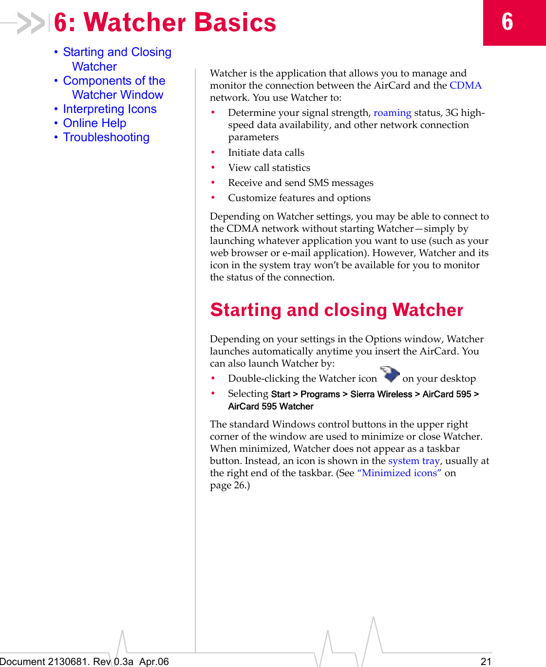 Document 2130681. Rev 0.3a  Apr.06 2166: Watcher Basics• Starting and Closing Watcher• Components of the Watcher Window• Interpreting Icons• Online Help• TroubleshootingWatcherȱisȱtheȱapplicationȱthatȱallowsȱyouȱtoȱmanageȱandȱmonitorȱtheȱconnectionȱbetweenȱtheȱAirCardȱandȱtheȱCDMAȱnetwork.ȱYouȱuseȱWatcherȱto:•Determineȱyourȱsignalȱstrength,ȱroamingȱstatus,ȱ3GȱhighȬspeedȱdataȱavailability,ȱandȱotherȱnetworkȱconnectionȱparameters•Initiateȱdataȱcalls•Viewȱcallȱstatistics•ReceiveȱandȱsendȱSMSȱmessages•CustomizeȱfeaturesȱandȱoptionsDependingȱonȱWatcherȱsettings,ȱyouȱmayȱbeȱableȱtoȱconnectȱtoȱtheȱCDMAȱnetworkȱwithoutȱstartingȱWatcher—simplyȱbyȱlaunchingȱwhateverȱapplicationȱyouȱwantȱtoȱuseȱ(suchȱasȱyourȱwebȱbrowserȱorȱeȬmailȱapplication).ȱHowever,ȱWatcherȱandȱitsȱiconȱinȱtheȱsystemȱtrayȱwon’tȱbeȱavailableȱforȱyouȱtoȱmonitorȱtheȱstatusȱofȱtheȱconnection.Starting and closing WatcherDependingȱonȱyourȱsettingsȱinȱtheȱOptionsȱwindow,ȱWatcherȱlaunchesȱautomaticallyȱanytimeȱyouȱinsertȱtheȱAirCard.ȱYouȱcanȱalsoȱlaunchȱWatcherȱby:•DoubleȬclickingȱtheȱWatcherȱicon ȱonȱyourȱdesktop•SelectingȱStart &gt; Programs &gt; Sierra Wireless &gt; AirCard 595 &gt; AirCard 595 WatcherTheȱstandardȱWindowsȱcontrolȱbuttonsȱinȱtheȱupperȱrightȱcornerȱofȱtheȱwindowȱareȱusedȱtoȱminimizeȱorȱcloseȱWatcher.ȱWhenȱminimized,ȱWatcherȱdoesȱnotȱappearȱasȱaȱtaskbarȱbutton.ȱInstead,ȱanȱiconȱisȱshownȱinȱtheȱsystemȱtray,ȱusuallyȱatȱtheȱrightȱendȱofȱtheȱtaskbar.ȱ(Seeȱ“Minimizedȱicons”ȱonȱpage 26.)
