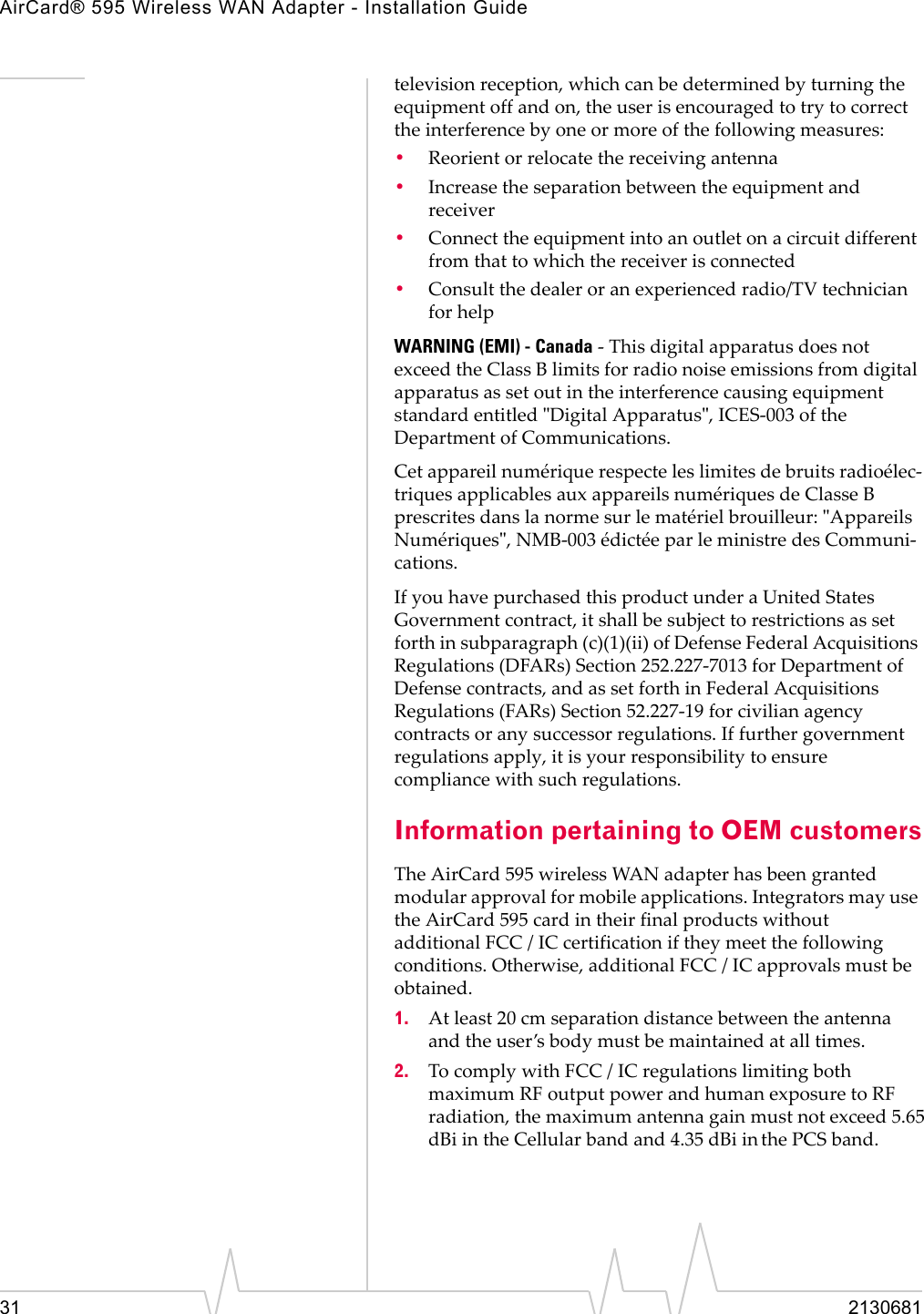 AirCard® 595 Wireless WAN Adapter - Installation Guide31 2130681televisionȱreception,ȱwhichȱcanȱbeȱdeterminedȱbyȱturningȱtheȱequipmentȱoffȱandȱon,ȱtheȱuserȱisȱencouragedȱtoȱtryȱtoȱcorrectȱtheȱinterferenceȱbyȱoneȱorȱmoreȱofȱtheȱfollowingȱmeasures:•Reorientȱorȱrelocateȱtheȱreceivingȱantenna•Increaseȱtheȱseparationȱbetweenȱtheȱequipmentȱandȱreceiver•Connectȱtheȱequipmentȱintoȱanȱoutletȱonȱaȱcircuitȱdifferentȱfromȱthatȱtoȱwhichȱtheȱreceiverȱisȱconnected•Consultȱtheȱdealerȱorȱanȱexperiencedȱradio/TVȱtechnicianȱforȱhelpWARNING (EMI) - CanadaȱȬȱThisȱdigitalȱapparatusȱdoesȱnotȱexceedȱtheȱClassȱBȱlimitsȱforȱradioȱnoiseȱemissionsȱfromȱdigitalȱapparatusȱasȱsetȱoutȱinȱtheȱinterferenceȱcausingȱequipmentȱstandardȱentitledȱȈDigitalȱApparatusȈ,ȱICESȬ003ȱofȱtheȱDepartmentȱofȱCommunications.CetȱappareilȱnumériqueȱrespecteȱlesȱlimitesȱdeȱbruitsȱradioélecȬtriquesȱapplicablesȱauxȱappareilsȱnumériquesȱdeȱClasseȱBȱprescritesȱdansȱlaȱnormeȱsurȱleȱmatérielȱbrouilleur:ȱȈAppareilsȱNumériquesȈ,ȱNMBȬ003ȱédictéeȱparȱleȱministreȱdesȱCommuniȬcations.IfȱyouȱhaveȱpurchasedȱthisȱproductȱunderȱaȱUnitedȱStatesȱGovernmentȱcontract,ȱitȱshallȱbeȱsubjectȱtoȱrestrictionsȱasȱsetȱforthȱinȱsubparagraphȱ(c)(1)(ii)ȱofȱDefenseȱFederalȱAcquisitionsȱRegulationsȱ(DFARs)ȱSectionȱ252.227Ȭ7013ȱforȱDepartmentȱofȱDefenseȱcontracts,ȱandȱasȱsetȱforthȱinȱFederalȱAcquisitionsȱRegulationsȱ(FARs)ȱSectionȱ52.227Ȭ19ȱforȱcivilianȱagencyȱcontractsȱorȱanyȱsuccessorȱregulations.ȱIfȱfurtherȱgovernmentȱregulationsȱapply,ȱitȱisȱyourȱresponsibilityȱtoȱensureȱcomplianceȱwithȱsuchȱregulations.Information pertaining to OEM customersTheȱAirCard 595ȱwirelessȱWANȱadapterȱhasȱbeenȱgrantedȱmodularȱapprovalȱforȱmobileȱapplications.ȱIntegratorsȱmayȱuseȱtheȱAirCard 595ȱcardȱinȱtheirȱfinalȱproductsȱwithoutȱȱadditionalȱFCCȱ/ȱICȱcertificationȱifȱtheyȱmeetȱtheȱfollowingȱconditions.ȱOtherwise,ȱadditionalȱFCCȱ/ȱICȱapprovalsȱmustȱbeȱobtained.1. Atȱleastȱ20ȱcmȱseparationȱdistanceȱbetweenȱtheȱantennaȱandȱtheȱuser’sȱbodyȱmustȱbeȱmaintainedȱatȱallȱtimes.2. ToȱcomplyȱwithȱFCCȱ/ȱICȱregulationsȱlimitingȱbothȱmaximumȱRFȱoutputȱpowerȱandȱhumanȱexposureȱtoȱRFȱradiation,ȱtheȱmaximumȱantennaȱgainȱmustȱnotȱexceedȱ5.65dBiȱin theȱCellularȱbandȱandȱ4.35 dBiȱinȱtheȱPCSȱband.