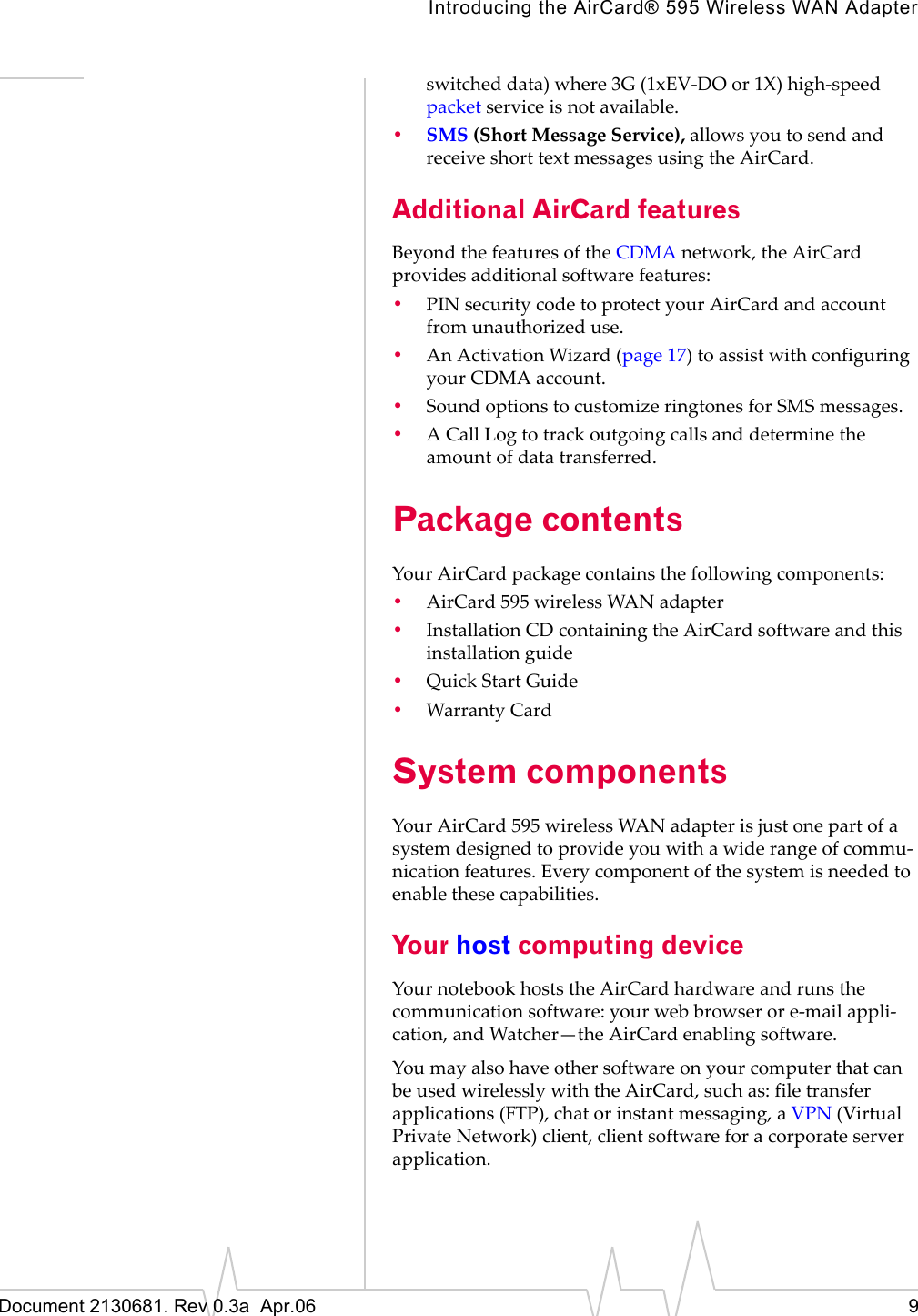 Introducing the AirCard® 595 Wireless WAN AdapterDocument 2130681. Rev 0.3a  Apr.06 9switchedȱdata)ȱwhereȱ3Gȱ(1xEVȬDOȱorȱ1X)ȱhighȬspeedȱpacketȱserviceȱisȱnotȱavailable.•SMS (ShortȱMessageȱService),ȱallowsȱyouȱtoȱsendȱandȱreceiveȱshortȱtextȱmessagesȱusingȱtheȱAirCard.Additional AirCard featuresBeyondȱtheȱfeaturesȱofȱtheȱCDMAȱnetwork,ȱtheȱAirCardȱprovidesȱadditionalȱsoftwareȱfeatures:•PINȱsecurityȱcodeȱtoȱprotectȱyourȱAirCardȱandȱaccountȱfromȱunauthorizedȱuse.•AnȱActivationȱWizardȱ(page 17)ȱtoȱassistȱwithȱconfiguringȱyourȱCDMAȱaccount.•SoundȱoptionsȱtoȱcustomizeȱringtonesȱforȱSMSȱmessages.•AȱCallȱLogȱtoȱtrackȱoutgoingȱcallsȱandȱdetermineȱtheȱamountȱofȱdataȱtransferred.Package contentsYourȱAirCardȱpackageȱcontainsȱtheȱfollowingȱcomponents:•AirCard 595ȱwirelessȱWANȱadapter•InstallationȱCDȱcontainingȱtheȱAirCardȱsoftwareȱandȱthisȱinstallationȱguide•QuickȱStartȱGuide•WarrantyȱCardSystem componentsYourȱAirCard 595ȱwirelessȱWANȱadapterȱisȱjustȱoneȱpartȱofȱaȱsystemȱdesignedȱtoȱprovideȱyouȱwithȱaȱwideȱrangeȱofȱcommuȬnicationȱfeatures.ȱEveryȱcomponentȱofȱtheȱsystemȱisȱneededȱtoȱenableȱtheseȱcapabilities.Your host computing deviceYourȱnotebookȱhostsȱtheȱAirCardȱhardwareȱandȱrunsȱtheȱcommunicationȱsoftware:ȱyourȱwebȱbrowserȱorȱeȬmailȱappliȬcation,ȱandȱWatcher—theȱAirCardȱenablingȱsoftware.YouȱmayȱalsoȱhaveȱotherȱsoftwareȱonȱyourȱcomputerȱthatȱcanȱbeȱusedȱwirelesslyȱwithȱtheȱAirCard,ȱsuchȱas:ȱfileȱtransferȱapplicationsȱ(FTP),ȱchatȱorȱinstantȱmessaging,ȱaȱVPN (VirtualȱPrivateȱNetwork)ȱclient,ȱclientȱsoftwareȱforȱaȱcorporateȱserverȱapplication.
