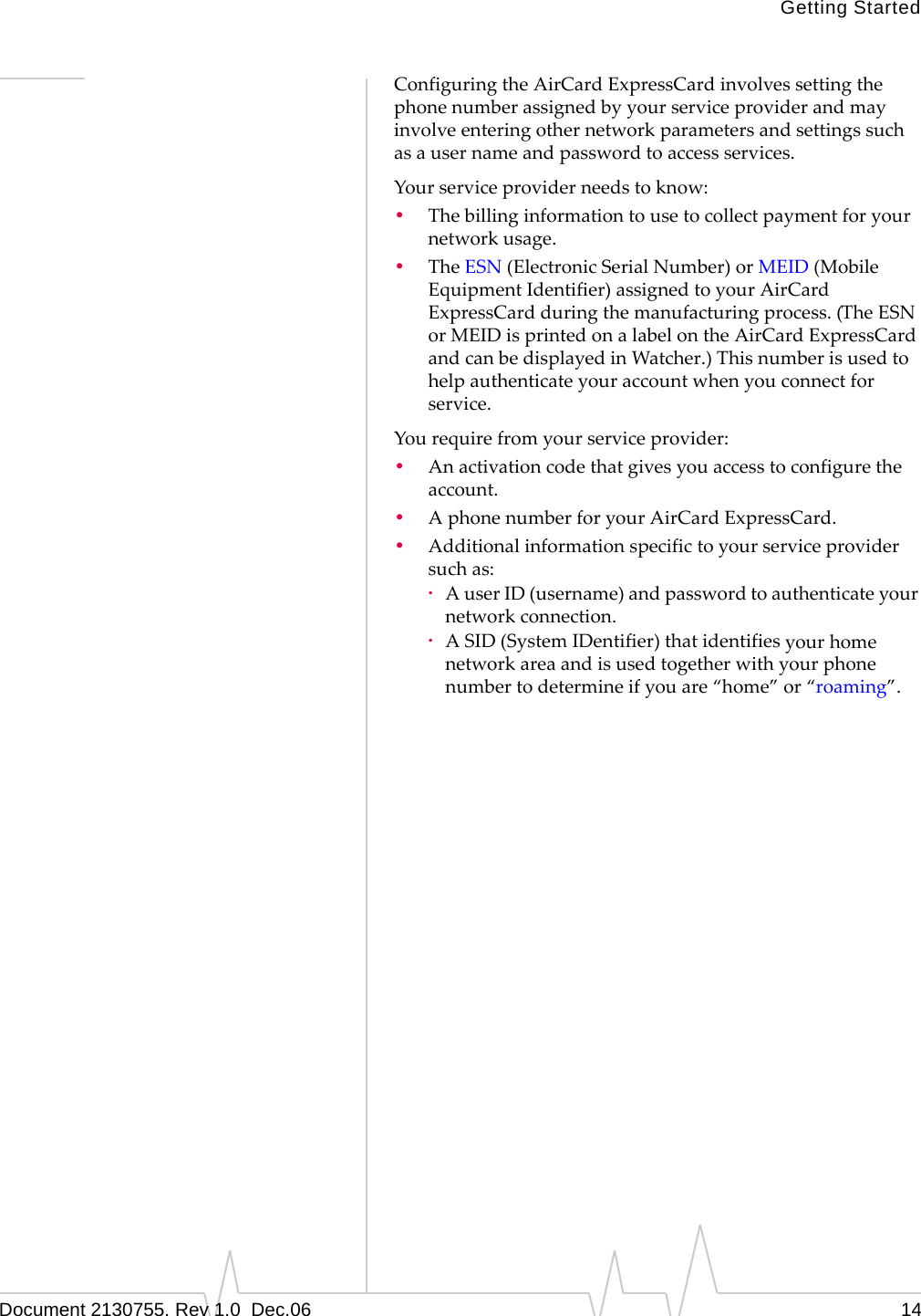 Getting StartedDocument 2130755. Rev 1.0  Dec.06 14ConfiguringtheAirCardExpressCardinvolvessettingthephonenumberassignedbyyourserviceproviderandmayinvolveenteringothernetworkparametersandsettingssuchasausernameandpasswordtoaccessservices.Yourserviceproviderneedstoknow:•Thebillinginformationtousetocollectpaymentforyournetworkusage.•TheESN (ElectronicSerialNumber)orMEID(MobileEquipmentIdentifier)assignedtoyourAirCardExpressCardduringthemanufacturingprocess.(TheESNorMEIDisprintedonalabelontheAirCardExpressCardandcanbedisplayedinWatcher.)Thisnumberisusedtohelpauthenticateyouraccountwhenyouconnectforservice.Yourequirefromyourserviceprovider:•Anactivationcodethatgivesyouaccesstoconfiguretheaccount.•AphonenumberforyourAirCardExpressCard.•Additionalinformationspecifictoyourserviceprovidersuchas:·AuserID(username)andpasswordtoauthenticateyournetworkconnection.·ASID(SystemIDentifier)thatidentifiesyourhomenetworkareaandisusedtogetherwithyourphonenumbertodetermineifyouare“home”or“roaming”.