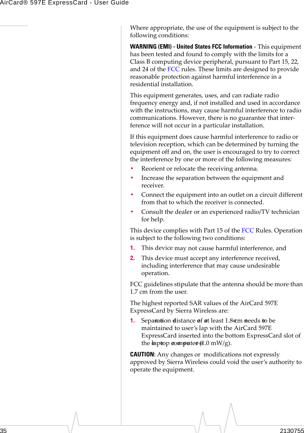AirCard® 597E ExpressCard - User Guide35 2130755Whereappropriate,theuseoftheequipmentissubjecttothefollowingconditions:WARNING (EMI) - United States FCC Information‐ThisequipmenthasbeentestedandfoundtocomplywiththelimitsforaClass Bcomputingdeviceperipheral,pursuanttoPart15,22,and24oftheFCCrules.Theselimitsaredesignedtoprovidereasonableprotectionagainstharmfulinterferenceinaresidentialinstallation.Thisequipmentgenerates,uses,andcanradiateradiofrequencyenergyand,ifnotinstalledandusedinaccordancewiththeinstructions,maycauseharmfulinterferencetoradiocommunications.However,thereisnoguaranteethatinter‐ferencewillnotoccurinaparticularinstallation.Ifthisequipmentdoescauseharmfulinterferencetoradioortelevisionreception,whichcanbedeterminedbyturningtheequipmentoffandon,theuserisencouragedtotrytocorrecttheinterferencebyoneormoreofthefollowingmeasures:•Reorientorrelocatethereceivingantenna.•Increasetheseparationbetweentheequipmentandreceiver.•Connecttheequipmentintoanoutletonacircuitdifferentfromthattowhichthereceiverisconnected.•Consultthedealeroranexperiencedradio/TVtechnicianforhelp.ThisdevicecomplieswithPart15oftheFCCRules.Operationissubjecttothefollowingtwoconditions:1. Thisdevicemaynotcauseharmfulinterference,and2. Thisdevicemustacceptanyinterferencereceived,includinginterferencethatmaycauseundesirableoperation.FCCguidelinesstipulatethattheantennashouldbemorethan1.7 cmfromtheuser.ThehighestreportedSARvaluesoftheAirCard 597EExpressCardbySierraWirelessare:1. Sepa ra tion distance of atleast1.8 cm needs tobemaintainedtouser’slapwiththeAirCard 597EExpressCardinsertedintothebottomExpressCardslotofthe lap top co m p ute r (1.0 mW/g).CAUTION:AnychangesormodificationsnotexpresslyapprovedbySierraWirelesscouldvoidtheuser’sauthoritytooperatetheequipment.