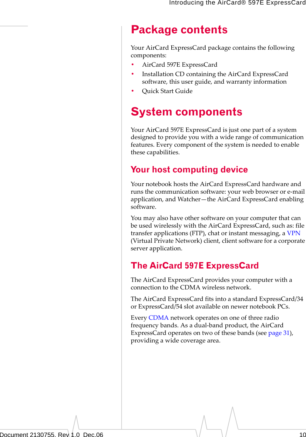 Introducing the AirCard® 597E ExpressCardDocument 2130755. Rev 1.0  Dec.06 10Package contentsYourAirCardExpressCardpackagecontainsthefollowingcomponents:•AirCard 597EExpressCard•InstallationCDcontainingtheAirCardExpressCardsoftware,thisuserguide,andwarrantyinformation•QuickStartGuideSystem componentsYourAirCard 597EExpressCardisjustonepartofasystemdesignedtoprovideyouwithawiderangeofcommunicationfeatures.Everycomponentofthesystemisneededtoenablethesecapabilities.Your host computing deviceYournotebookhoststheAirCardExpressCardhardwareandrunsthecommunicationsoftware:yourwebbrowserore‐mailapplication,andWatcher—theAirCardExpressCardenablingsoftware.YoumayalsohaveothersoftwareonyourcomputerthatcanbeusedwirelesslywiththeAirCardExpressCard,suchas:filetransferapplications(FTP),chatorinstantmessaging,aVPN(VirtualPrivateNetwork)client,clientsoftwareforacorporateserverapplication.The AirCard 597E ExpressCardTheAirCardExpressCardprovidesyourcomputerwithaconnectiontotheCDMAwirelessnetwork.TheAirCardExpressCardfitsintoastandardExpressCard/34orExpressCard/54slotavailableonnewernotebookPCs.EveryCDMAnetworkoperatesononeofthreeradiofrequencybands.Asadual‐bandproduct,theAirCardExpressCardoperatesontwoofthesebands(seepage 31),providingawidecoveragearea.