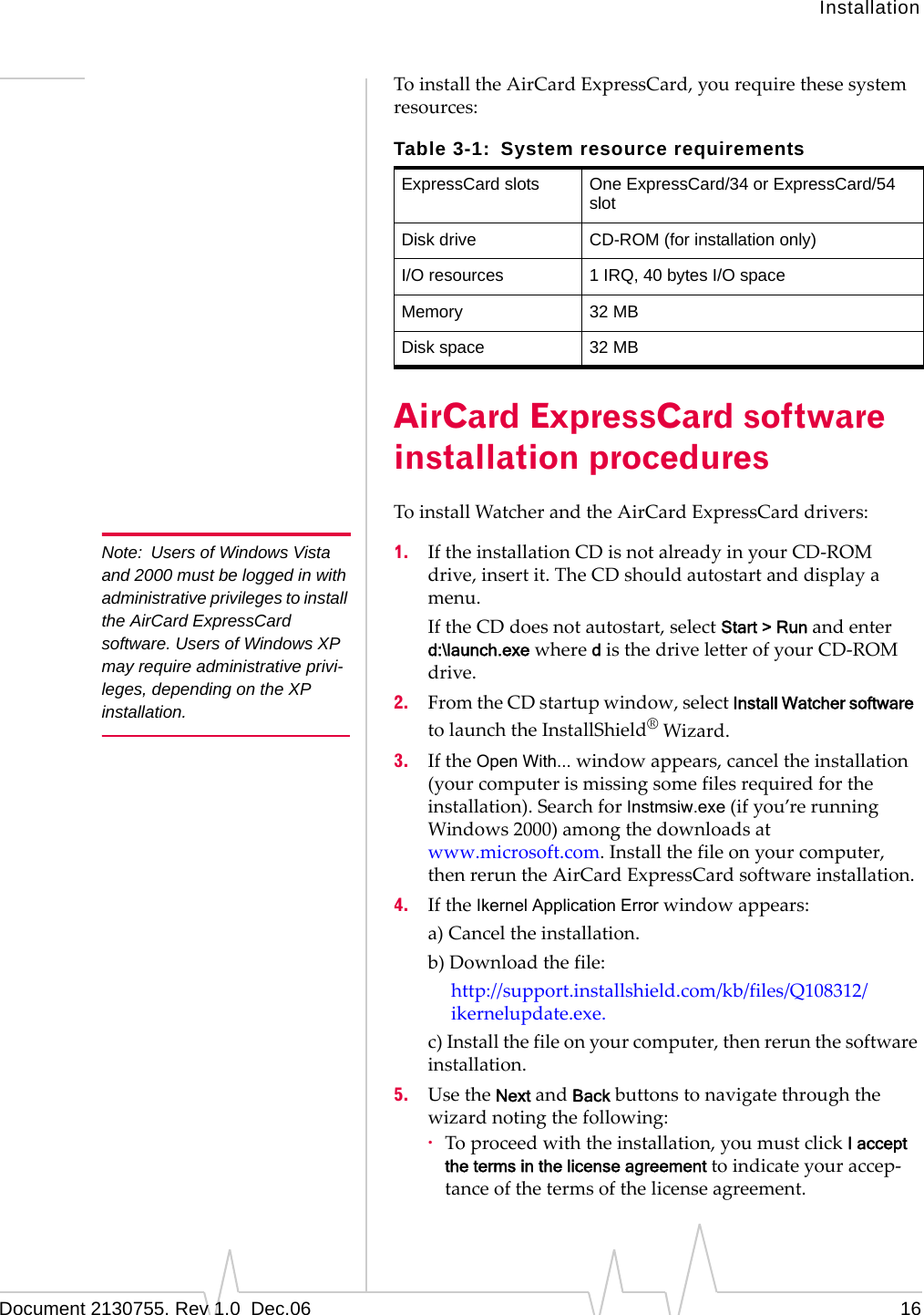 InstallationDocument 2130755. Rev 1.0  Dec.06 16ToinstalltheAirCardExpressCard,yourequirethesesystemresources:AirCard ExpressCard software installation proceduresToinstallWatcherandtheAirCardExpressCarddrivers:Note: Users of Windows Vista and 2000 must be logged in with administrative privileges to install the AirCard ExpressCard software. Users of Windows XP may require administrative privi-leges, depending on the XP installation.1. IftheinstallationCDisnotalreadyinyourCD‐ROMdrive,insertit.TheCDshouldautostartanddisplayamenu.IftheCDdoesnotautostart,selectStart &gt; Runandenterd:\launch.exewheredisthedriveletterofyourCD‐ROMdrive.2. FromtheCDstartupwindow,selectInstall Watcher softwaretolaunchtheInstallShield®Wizard.3. IftheOpen With...windowappears,canceltheinstallation(yourcomputerismissingsomefilesrequiredfortheinstallation).SearchforInstmsiw.exe(ifyou’rerunningWindows2000)amongthedownloadsatwww.microsoft.com.Installthefileonyourcomputer,thenreruntheAirCardExpressCardsoftwareinstallation.4. IftheIkernel Application Errorwindowappears:a)Canceltheinstallation.b)Downloadthefile:http://support.installshield.com/kb/files/Q108312/ikernelupdate.exe.c)Installthefileonyourcomputer,thenrerunthesoftwareinstallation.5. UsetheNextandBackbuttonstonavigatethroughthewizardnotingthefollowing:·Toproceedwiththeinstallation,youmustclickI accept the terms in the license agreement toindicateyouraccep‐tanceofthetermsofthelicenseagreement.Table 3-1: System resource requirementsExpressCard slots One ExpressCard/34 or ExpressCard/54 slotDisk drive CD-ROM (for installation only)I/O resources 1 IRQ, 40 bytes I/O spaceMemory 32 MBDisk space 32 MB