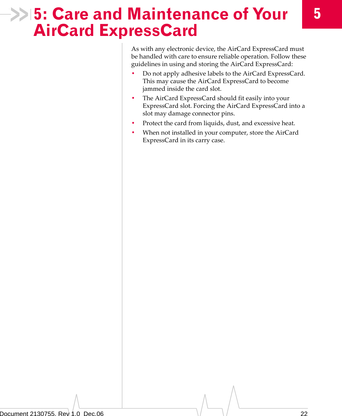 Document 2130755. Rev 1.0  Dec.06 2255: Care and Maintenance of Your AirCard ExpressCardAswithanyelectronicdevice,theAirCardExpressCardmustbehandledwithcaretoensurereliableoperation.FollowtheseguidelinesinusingandstoringtheAirCardExpressCard:•DonotapplyadhesivelabelstotheAirCardExpressCard.ThismaycausetheAirCardExpressCardtobecomejammedinsidethecardslot.•TheAirCardExpressCardshouldfiteasilyintoyourExpressCardslot.ForcingtheAirCardExpressCardintoaslotmaydamageconnectorpins.•Protectthecardfromliquids,dust,andexcessiveheat.•Whennotinstalledinyourcomputer,storetheAirCardExpressCardinitscarrycase.