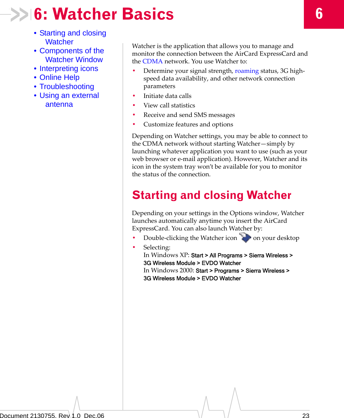 Document 2130755. Rev 1.0  Dec.06 2366: Watcher Basics• Starting and closing Watcher• Components of the Watcher Window• Interpreting icons• Online Help• Troubleshooting• Using an external antennaWatcheristheapplicationthatallowsyoutomanageandmonitortheconnectionbetweentheAirCardExpressCardandtheCDMAnetwork.YouuseWatcherto:•Determineyoursignalstrength,roamingstatus,3Ghigh‐speeddataavailability,andothernetworkconnectionparameters•Initiatedatacalls•Viewcallstatistics•ReceiveandsendSMSmessages•CustomizefeaturesandoptionsDependingonWatchersettings,youmaybeabletoconnecttotheCDMAnetworkwithoutstartingWatcher—simplybylaunchingwhateverapplicationyouwanttouse(suchasyourwebbrowserore‐mailapplication).However,Watcheranditsiconinthesystemtraywon’tbeavailableforyoutomonitorthestatusoftheconnection.Starting and closing WatcherDependingonyoursettingsintheOptionswindow,WatcherlaunchesautomaticallyanytimeyouinserttheAirCardExpressCard.YoucanalsolaunchWatcherby:•Double‐clickingtheWatchericon onyourdesktop•Selecting:InWindowsXP:Start &gt; All Programs &gt; Sierra Wireless &gt; 3G Wireless Module &gt; EVDO WatcherInWindows2000:Start &gt; Programs &gt; Sierra Wireless &gt; 3G Wireless Module &gt; EVDO Watcher