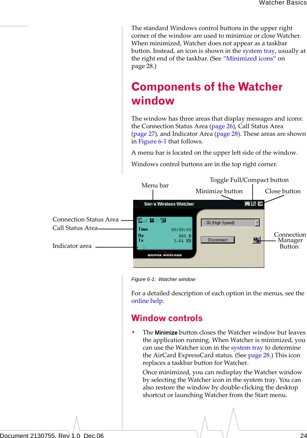 Watcher BasicsDocument 2130755. Rev 1.0  Dec.06 24ThestandardWindowscontrolbuttonsintheupperrightcornerofthewindowareusedtominimizeorcloseWatcher.Whenminimized,Watcherdoesnotappearasataskbarbutton.Instead,aniconisshowninthesystemtray,usuallyattherightendofthetaskbar.(See“Minimizedicons”onpage 28.)Components of the Watcher windowThewindowhasthreeareasthatdisplaymessagesandicons:theConnectionStatusArea(page 26),CallStatusArea(page 27),andIndicatorArea(page 28).TheseareasareshowninFigure 6‐1thatfollows.Amenubarislocatedontheupperleftsideofthewindow.Windowscontrolbuttonsareinthetoprightcorner.Figure 6-1: Watcher windowForadetaileddescriptionofeachoptioninthemenus,seetheonlinehelp.Window controls•TheMinimizebuttonclosestheWatcherwindowbutleavestheapplicationrunning.WhenWatcherisminimized,youcanusetheWatchericoninthesystemtraytodeterminetheAirCardExpressCardstatus.(Seepage 28.)ThisiconreplacesataskbarbuttonforWatcher.Onceminimized,youcanredisplaytheWatcherwindowbyselectingtheWatchericoninthesystemtray.Youcanalsorestorethewindowbydouble‐clickingthedesktopshortcutorlaunchingWatcherfromtheStartmenu.ToggleFull/CompactbuttonClosebuttonMinimizebuttonMenubarConnectionStatusAreaCallStatusAreaIndicatorarea ButtonManagerConnection