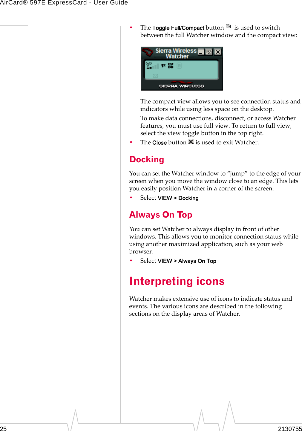 AirCard® 597E ExpressCard - User Guide25 2130755•TheToggle Full/CompactbuttonisusedtoswitchbetweenthefullWatcherwindowandthecompactview:Thecompactviewallowsyoutoseeconnectionstatusandindicatorswhileusinglessspaceonthedesktop.Tomakedataconnections,disconnect,oraccessWatcherfeatures,youmustusefullview.Toreturntofullview,selecttheviewtogglebuttoninthetopright.•TheClosebuttonisusedtoexitWatcher.DockingYoucansettheWatcherwindowto“jump”totheedgeofyourscreenwhenyoumovethewindowclosetoanedge.ThisletsyoueasilypositionWatcherinacornerofthescreen.•SelectVIEW &gt; DockingAlways On TopYoucansetWatchertoalwaysdisplayinfrontofotherwindows.Thisallowsyoutomonitorconnectionstatuswhileusinganothermaximizedapplication,suchasyourwebbrowser.•SelectVIEW &gt; Always On TopInterpreting iconsWatchermakesextensiveuseoficonstoindicatestatusandevents.ThevariousiconsaredescribedinthefollowingsectionsonthedisplayareasofWatcher.
