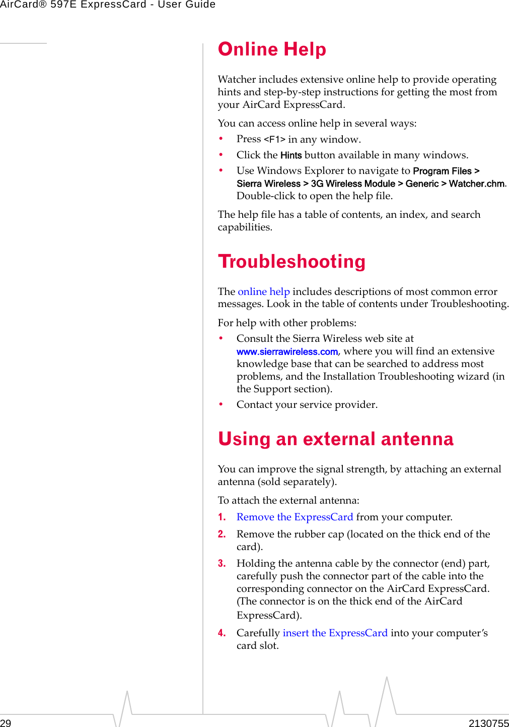 AirCard® 597E ExpressCard - User Guide29 2130755Online HelpWatcherincludesextensiveonlinehelptoprovideoperatinghintsandstep‐by‐stepinstructionsforgettingthemostfromyourAirCardExpressCard.Youcanaccessonlinehelpinseveralways:•Press&lt;F1&gt;inanywindow.•ClicktheHintsbuttonavailableinmanywindows.•UseWindowsExplorertonavigatetoProgram Files &gt; Sierra Wireless &gt; 3G Wireless Module &gt; Generic &gt; Watcher.chm.Double‐clicktoopenthehelpfile.Thehelpfilehasatableofcontents,anindex,andsearchcapabilities.TroubleshootingTheonlinehelpincludesdescriptionsofmostcommonerrormessages.LookinthetableofcontentsunderTroubleshooting.Forhelpwithotherproblems:•ConsulttheSierraWirelesswebsiteatwww.sierrawireless.com,whereyouwillfindanextensiveknowledgebasethatcanbesearchedtoaddressmostproblems,andtheInstallationTroubleshootingwizard(intheSupportsection).•Contactyourserviceprovider.Using an external antennaYoucanimprovethesignalstrength,byattachinganexternalantenna(soldseparately).Toattachtheexternalantenna:1. RemovetheExpressCardfromyourcomputer.2. Removetherubbercap(locatedonthethickendofthecard).3. Holdingtheantennacablebytheconnector(end)part,carefullypushtheconnectorpartofthecableintothecorrespondingconnectorontheAirCardExpressCard.(TheconnectorisonthethickendoftheAirCardExpressCard).4. CarefullyinserttheExpressCardintoyourcomputer’scardslot.