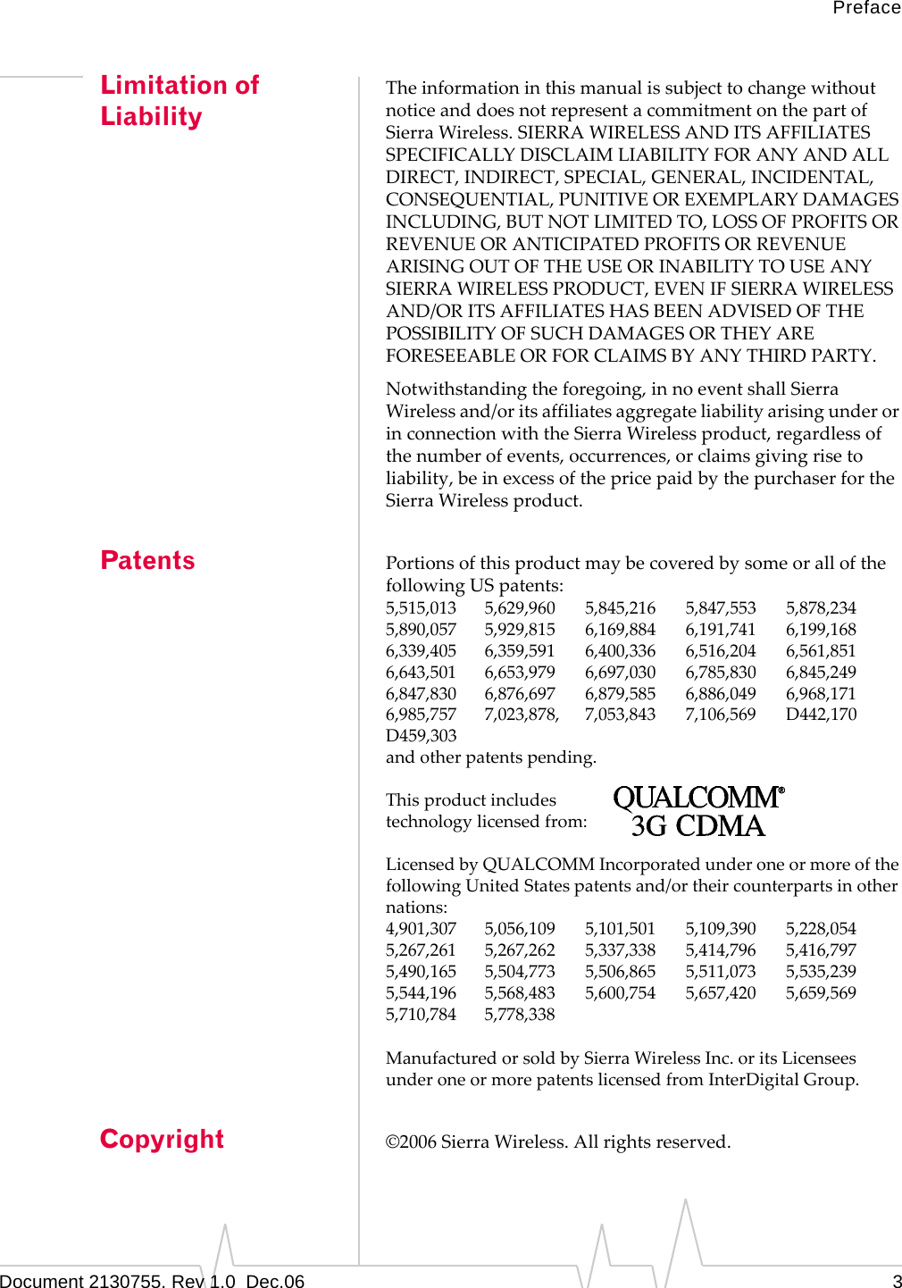 PrefaceDocument 2130755. Rev 1.0  Dec.06 3Limitation of LiabilityTheinformationinthismanualissubjecttochangewithoutnoticeanddoesnotrepresentacommitmentonthepartofSierraWireless.SIERRAWIRELESSANDITSAFFILIATESSPECIFICALLYDISCLAIMLIABILITYFORANYANDALLDIRECT,INDIRECT,SPECIAL,GENERAL,INCIDENTAL,CONSEQUENTIAL,PUNITIVEOREXEMPLARYDAMAGESINCLUDING,BUTNOTLIMITEDTO,LOSSOFPROFITSORREVENUEORANTICIPATEDPROFITSORREVENUEARISINGOUTOFTHEUSEORINABILITYTOUSEANYSIERRAWIRELESSPRODUCT,EVENIFSIERRAWIRELESSAND/ORITSAFFILIATESHASBEENADVISEDOFTHEPOSSIBILITYOFSUCHDAMAGESORTHEYAREFORESEEABLEORFORCLAIMSBYANYTHIRDPARTY.Notwithstandingtheforegoing,innoeventshallSierraWirelessand/oritsaffiliatesaggregateliabilityarisingunderorinconnectionwiththeSierraWirelessproduct,regardlessofthenumberofevents,occurrences,orclaimsgivingrisetoliability,beinexcessofthepricepaidbythepurchaserfortheSierraWirelessproduct.Patents PortionsofthisproductmaybecoveredbysomeorallofthefollowingUSpatents:5,515,013 5,629,960 5,845,216 5,847,553 5,878,2345,890,057 5,929,815 6,169,884 6,191,741 6,199,1686,339,405 6,359,591 6,400,336 6,516,204 6,561,8516,643,501 6,653,979 6,697,030 6,785,830 6,845,2496,847,830 6,876,697 6,879,585 6,886,049 6,968,1716,985,757 7,023,878, 7,053,843 7,106,569 D442,170D459,303andotherpatentspending.Thisproductincludestechnologylicensedfrom:LicensedbyQUALCOMMIncorporatedunderoneormoreofthefollowingUnitedStatespatentsand/ortheircounterpartsinothernations:4,901,307 5,056,109 5,101,501 5,109,390 5,228,0545,267,261 5,267,262 5,337,338 5,414,796 5,416,7975,490,165 5,504,773 5,506,865 5,511,073 5,535,2395,544,196 5,568,483 5,600,754 5,657,420 5,659,5695,710,784 5,778,338ManufacturedorsoldbySierraWirelessInc.oritsLicenseesunderoneormorepatentslicensedfromInterDigitalGroup.Copyright ©2006SierraWireless.Allrightsreserved.