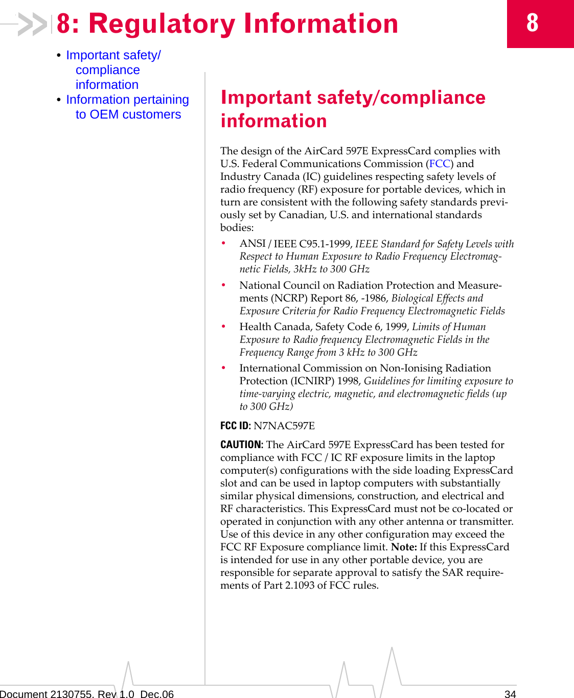 Document 2130755. Rev 1.0  Dec.06 3488: Regulatory Information•Important safety/compliance information•Information pertaining to OEM customers Important safety/compliance informationThedesignoftheAirCard 597EExpressCardcomplieswithU.S.FederalCommunicationsCommission(FCC)andIndustryCanada(IC)guidelinesrespectingsafetylevelsofradiofrequency(RF)exposureforportabledevices,whichinturnareconsistentwiththefollowingsafetystandardsprevi‐ouslysetbyCanadian,U.S.andinternationalstandardsbodies:•ANSI/IEEEC95.1‐1999,IEEEStandardforSafetyLevelswithRespecttoHumanExposuretoRadioFrequencyElectromag‐neticFields,3kHzto300GHz•NationalCouncilonRadiationProtectionandMeasure‐ments(NCRP)Report86,‐1986,BiologicalEffectsandExposureCriteriaforRadioFrequencyElectromagneticFields•HealthCanada,SafetyCode6,1999,LimitsofHumanExposuretoRadiofrequencyElectromagneticFieldsintheFrequencyRangefrom3kHzto300GHz•InternationalCommissiononNon‐IonisingRadiationProtection(ICNIRP)1998,Guidelinesforlimitingexposuretotime‐varyingelectric,magnetic,andelectromagneticfields(upto300GHz)FCC ID:N7NAC597ECAUTION:TheAirCard 597EExpressCardhasbeentestedforcompliancewithFCC/ICRFexposurelimitsinthelaptopcomputer(s)configurationswiththesideloadingExpressCardslotandcanbeusedinlaptopcomputerswithsubstantiallysimilarphysicaldimensions,construction,andelectricalandRFcharacteristics.ThisExpressCardmustnotbeco‐locatedoroperatedinconjunctionwithanyotherantennaortransmitter.UseofthisdeviceinanyotherconfigurationmayexceedtheFCCRFExposurecompliancelimit.Note:IfthisExpressCardisintendedforuseinanyotherportabledevice,youareresponsibleforseparateapprovaltosatisfytheSARrequire‐mentsofPart2.1093ofFCCrules.