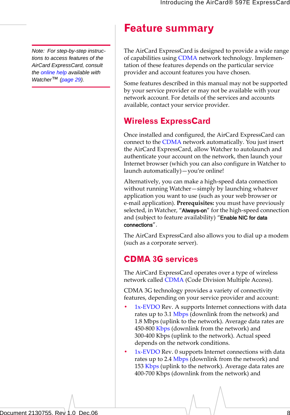 Introducing the AirCard® 597E ExpressCardDocument 2130755. Rev 1.0  Dec.06 8Feature summaryNote: For step-by-step instruc-tions to access features of the AirCard ExpressCard, consult the online help available with Watcher™ (page 29).TheAirCardExpressCardisdesignedtoprovideawiderangeofcapabilitiesusingCDMAnetworktechnology.Implemen‐tationofthesefeaturesdependsontheparticularserviceproviderandaccountfeaturesyouhavechosen.Somefeaturesdescribedinthismanualmaynotbesupportedbyyourserviceproviderormaynotbeavailablewithyournetworkaccount.Fordetailsoftheservicesandaccountsavailable,contactyourserviceprovider.Wireless ExpressCardOnceinstalledandconfigured,theAirCardExpressCardcanconnecttotheCDMAnetworkautomatically.YoujustinserttheAirCardExpressCard,allowWatchertoautolaunchandauthenticateyouraccountonthenetwork,thenlaunchyourInternetbrowser(whichyoucanalsoconfigureinWatchertolaunchautomatically)—you’reonline!Alternatively,youcanmakeahigh‐speeddataconnectionwithoutrunningWatcher—simplybylaunchingwhateverapplicationyouwanttouse(suchasyourwebbrowserore‐mailapplication).Prerequisites:youmusthavepreviouslyselected,inWatcher,“Always-on”forthehigh‐speedconnectionand(subjecttofeatureavailability)“Enable NIC for data connections”.TheAirCardExpressCardalsoallowsyoutodialupamodem(suchasacorporateserver).CDMA 3G servicesTheAirCardExpressCardoperatesoveratypeofwirelessnetworkcalledCDMA (CodeDivisionMultipleAccess).CDMA 3Gtechnologyprovidesavarietyofconnectivityfeatures,dependingonyourserviceproviderandaccount:•1x‐EVDORev.AsupportsInternetconnectionswithdataratesupto3.1 Mbps(downlinkfromthenetwork)and1.8 Mbps(uplinktothenetwork).Averagedataratesare450‐800 Kbps(downlinkfromthenetwork)and300‐400 Kbps(uplinktothenetwork).Actualspeeddependsonthenetworkconditions.•1x‐EVDORev.0supportsInternetconnectionswithdataratesupto2.4 Mbps(downlinkfromthenetwork)and153 Kbps(uplinktothenetwork).Averagedataratesare400‐700 Kbps(downlinkfromthenetwork)and