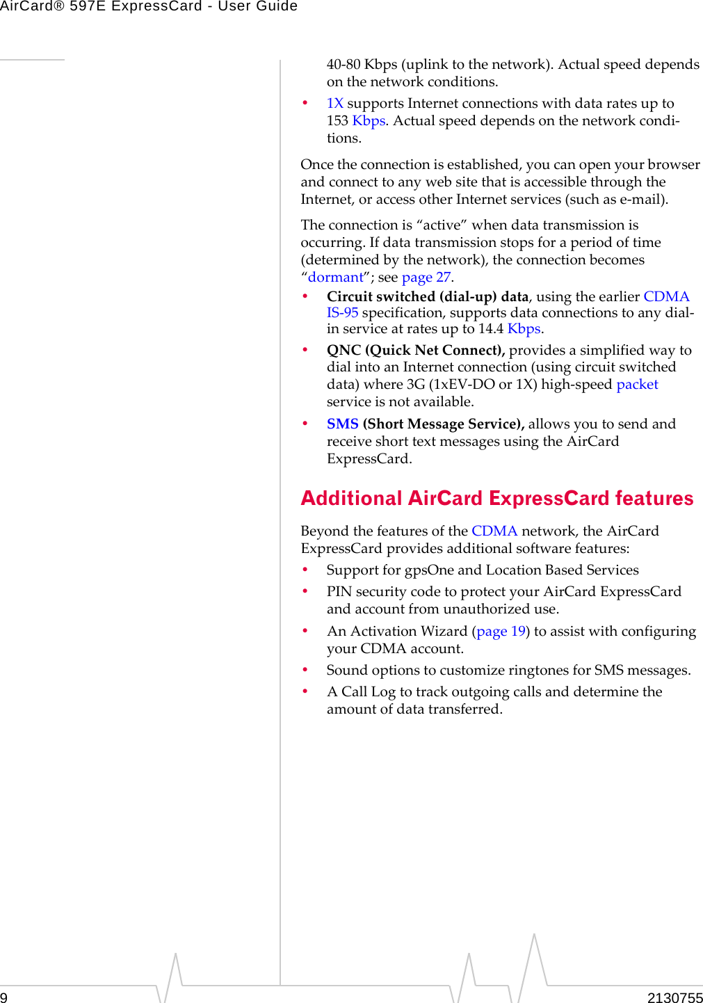 AirCard® 597E ExpressCard - User Guide9213075540‐80 Kbps(uplinktothenetwork).Actualspeeddependsonthenetworkconditions.•1XsupportsInternetconnectionswithdataratesupto153 Kbps.Actualspeeddependsonthenetworkcondi‐tions.Oncetheconnectionisestablished,youcanopenyourbrowserandconnecttoanywebsitethatisaccessiblethroughtheInternet,oraccessotherInternetservices(suchase‐mail).Theconnectionis“active”whendatatransmissionisoccurring.Ifdatatransmissionstopsforaperiodoftime(determinedbythenetwork),theconnectionbecomes“dormant”;seepage 27.•Circuitswitched(dial‐up)data,usingtheearlierCDMAIS‐95specification,supportsdataconnectionstoanydial‐inserviceatratesupto14.4 Kbps.•QNC (QuickNetConnect),providesasimplifiedwaytodialintoanInternetconnection(usingcircuitswitcheddata)where3G(1xEV‐DOor1X)high‐speedpacketserviceisnotavailable.•SMS (ShortMessageService),allowsyoutosendandreceiveshorttextmessagesusingtheAirCardExpressCard.Additional AirCard ExpressCard featuresBeyondthefeaturesoftheCDMAnetwork,theAirCardExpressCardprovidesadditionalsoftwarefeatures:•SupportforgpsOneandLocationBasedServices•PINsecuritycodetoprotectyourAirCardExpressCardandaccountfromunauthorizeduse.•AnActivationWizard(page 19)toassistwithconfiguringyourCDMAaccount.•SoundoptionstocustomizeringtonesforSMSmessages.•ACallLogtotrackoutgoingcallsanddeterminetheamountofdatatransferred.