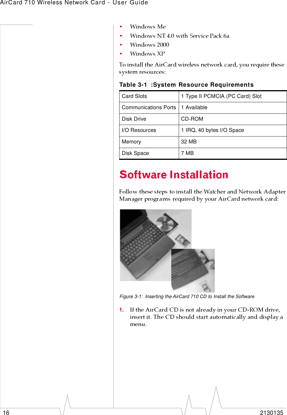 AirCard 710 Wireless Network Card - User Guide16 2130135Figure 3-1: Inserting the AirCard 710 CD to Install the SoftwareTable 3-1 :System Resource RequirementsCard Slots 1 Type II PCMCIA (PC Card) SlotCommunications Ports 1 AvailableDisk Drive CD-ROMI/O Resources 1 IRQ, 40 bytes I/O SpaceMemory 32 MBDisk Space 7 MB