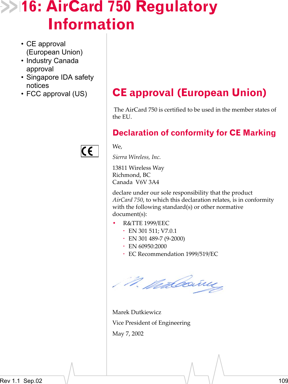 Rev 1.1  Sep.02 10916: AirCard 750 Regulatory Information• CE approval (European Union)• Industry Canada approval• Singapore IDA safety notices• FCC approval (US) CE approval (European Union) The AirCard 750 is certified to be used in the member states of the EU. Declaration of conformity for CE MarkingWe,Sierra Wireless, Inc.13811 Wireless WayRichmond, BCCanada  V6V 3A4declare under our sole responsibility that the product AirCard 750, to which this declaration relates, is in conformity with the following standard(s) or other normative document(s):•R&amp;TTE 1999/EEC·EN 301 511; V7.0.1·EN 301 489-7 (9-2000)·EN 60950:2000·EC Recommendation 1999/519/ECMarek DutkiewiczVice President of EngineeringMay 7, 2002